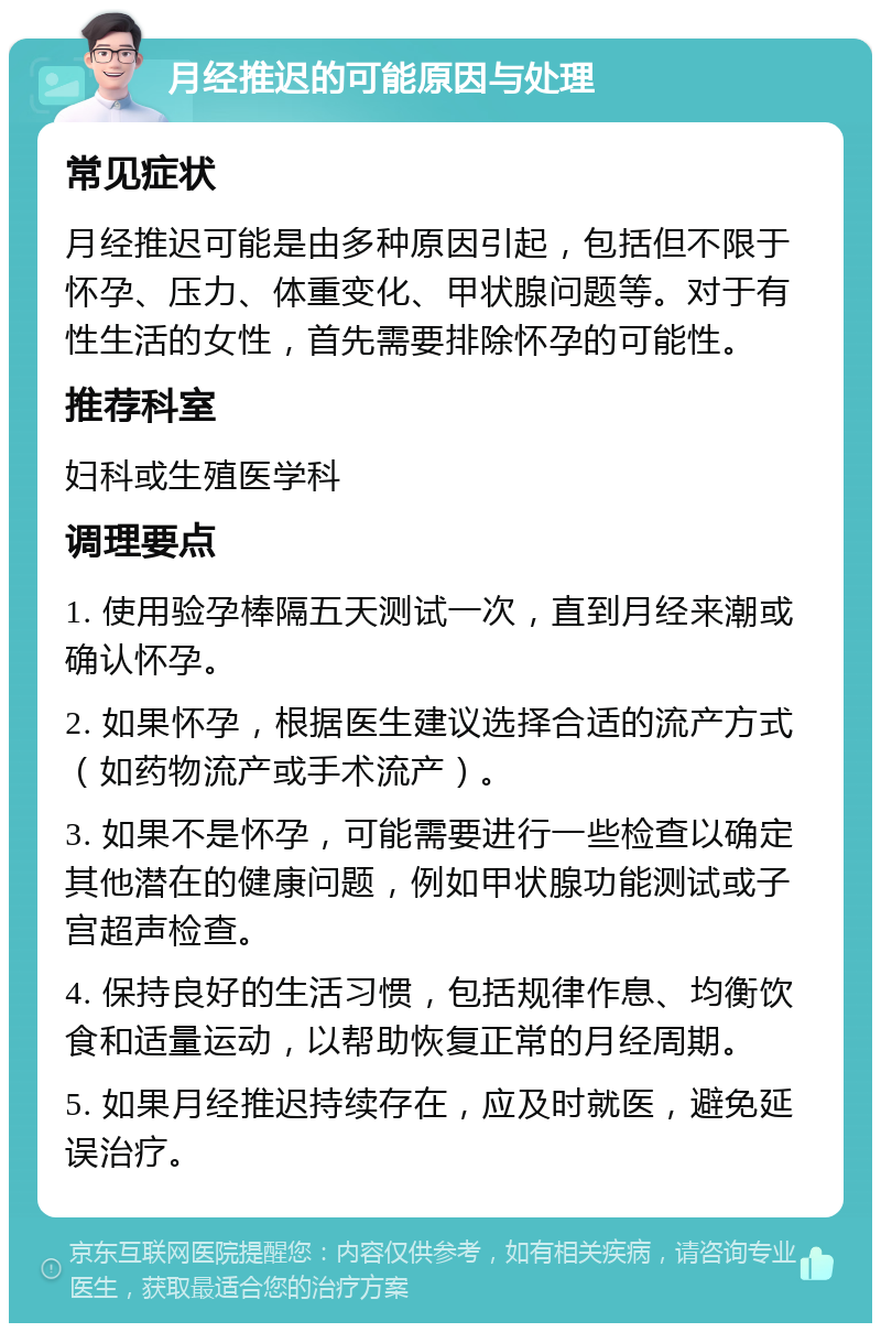 月经推迟的可能原因与处理 常见症状 月经推迟可能是由多种原因引起，包括但不限于怀孕、压力、体重变化、甲状腺问题等。对于有性生活的女性，首先需要排除怀孕的可能性。 推荐科室 妇科或生殖医学科 调理要点 1. 使用验孕棒隔五天测试一次，直到月经来潮或确认怀孕。 2. 如果怀孕，根据医生建议选择合适的流产方式（如药物流产或手术流产）。 3. 如果不是怀孕，可能需要进行一些检查以确定其他潜在的健康问题，例如甲状腺功能测试或子宫超声检查。 4. 保持良好的生活习惯，包括规律作息、均衡饮食和适量运动，以帮助恢复正常的月经周期。 5. 如果月经推迟持续存在，应及时就医，避免延误治疗。