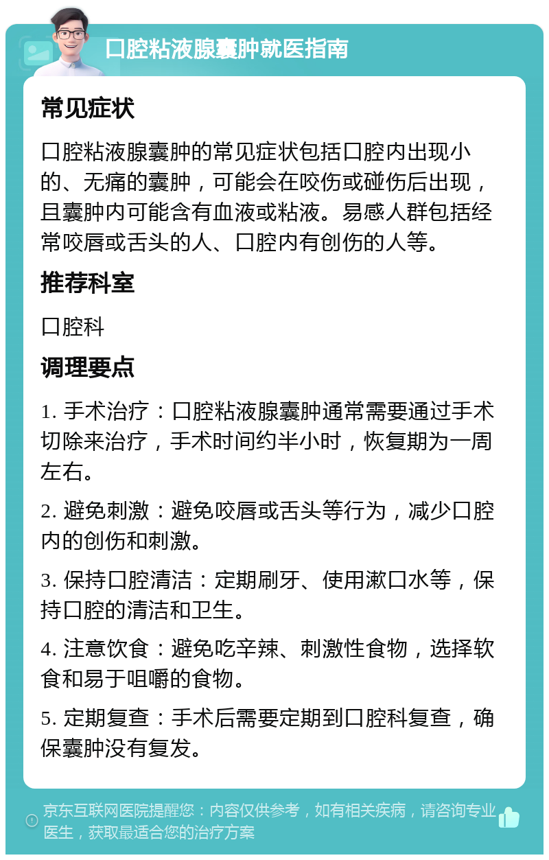 口腔粘液腺囊肿就医指南 常见症状 口腔粘液腺囊肿的常见症状包括口腔内出现小的、无痛的囊肿，可能会在咬伤或碰伤后出现，且囊肿内可能含有血液或粘液。易感人群包括经常咬唇或舌头的人、口腔内有创伤的人等。 推荐科室 口腔科 调理要点 1. 手术治疗：口腔粘液腺囊肿通常需要通过手术切除来治疗，手术时间约半小时，恢复期为一周左右。 2. 避免刺激：避免咬唇或舌头等行为，减少口腔内的创伤和刺激。 3. 保持口腔清洁：定期刷牙、使用漱口水等，保持口腔的清洁和卫生。 4. 注意饮食：避免吃辛辣、刺激性食物，选择软食和易于咀嚼的食物。 5. 定期复查：手术后需要定期到口腔科复查，确保囊肿没有复发。