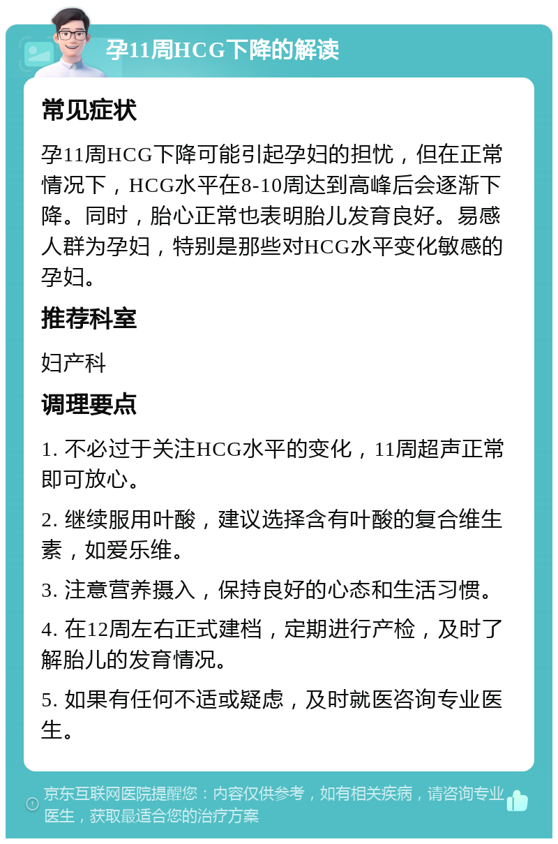 孕11周HCG下降的解读 常见症状 孕11周HCG下降可能引起孕妇的担忧，但在正常情况下，HCG水平在8-10周达到高峰后会逐渐下降。同时，胎心正常也表明胎儿发育良好。易感人群为孕妇，特别是那些对HCG水平变化敏感的孕妇。 推荐科室 妇产科 调理要点 1. 不必过于关注HCG水平的变化，11周超声正常即可放心。 2. 继续服用叶酸，建议选择含有叶酸的复合维生素，如爱乐维。 3. 注意营养摄入，保持良好的心态和生活习惯。 4. 在12周左右正式建档，定期进行产检，及时了解胎儿的发育情况。 5. 如果有任何不适或疑虑，及时就医咨询专业医生。