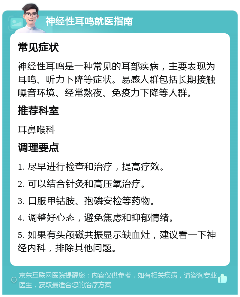 神经性耳鸣就医指南 常见症状 神经性耳鸣是一种常见的耳部疾病，主要表现为耳鸣、听力下降等症状。易感人群包括长期接触噪音环境、经常熬夜、免疫力下降等人群。 推荐科室 耳鼻喉科 调理要点 1. 尽早进行检查和治疗，提高疗效。 2. 可以结合针灸和高压氧治疗。 3. 口服甲钴胺、孢磷安检等药物。 4. 调整好心态，避免焦虑和抑郁情绪。 5. 如果有头颅磁共振显示缺血灶，建议看一下神经内科，排除其他问题。