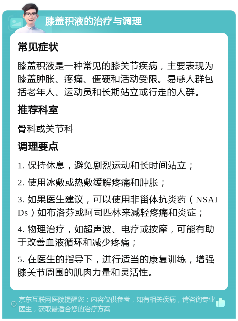 膝盖积液的治疗与调理 常见症状 膝盖积液是一种常见的膝关节疾病，主要表现为膝盖肿胀、疼痛、僵硬和活动受限。易感人群包括老年人、运动员和长期站立或行走的人群。 推荐科室 骨科或关节科 调理要点 1. 保持休息，避免剧烈运动和长时间站立； 2. 使用冰敷或热敷缓解疼痛和肿胀； 3. 如果医生建议，可以使用非甾体抗炎药（NSAIDs）如布洛芬或阿司匹林来减轻疼痛和炎症； 4. 物理治疗，如超声波、电疗或按摩，可能有助于改善血液循环和减少疼痛； 5. 在医生的指导下，进行适当的康复训练，增强膝关节周围的肌肉力量和灵活性。