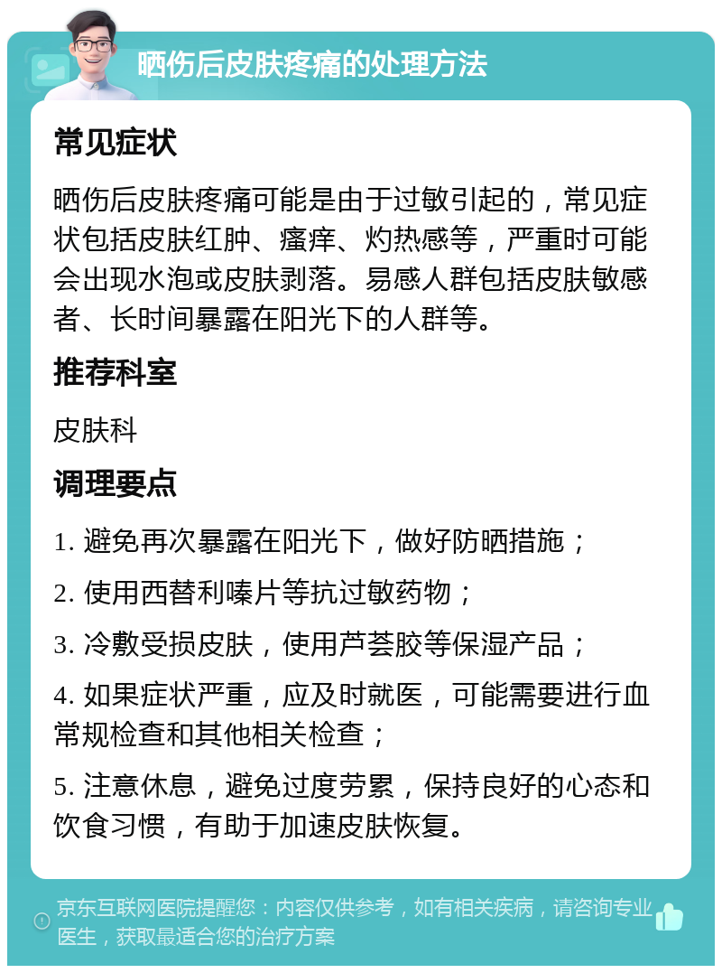 晒伤后皮肤疼痛的处理方法 常见症状 晒伤后皮肤疼痛可能是由于过敏引起的，常见症状包括皮肤红肿、瘙痒、灼热感等，严重时可能会出现水泡或皮肤剥落。易感人群包括皮肤敏感者、长时间暴露在阳光下的人群等。 推荐科室 皮肤科 调理要点 1. 避免再次暴露在阳光下，做好防晒措施； 2. 使用西替利嗪片等抗过敏药物； 3. 冷敷受损皮肤，使用芦荟胶等保湿产品； 4. 如果症状严重，应及时就医，可能需要进行血常规检查和其他相关检查； 5. 注意休息，避免过度劳累，保持良好的心态和饮食习惯，有助于加速皮肤恢复。