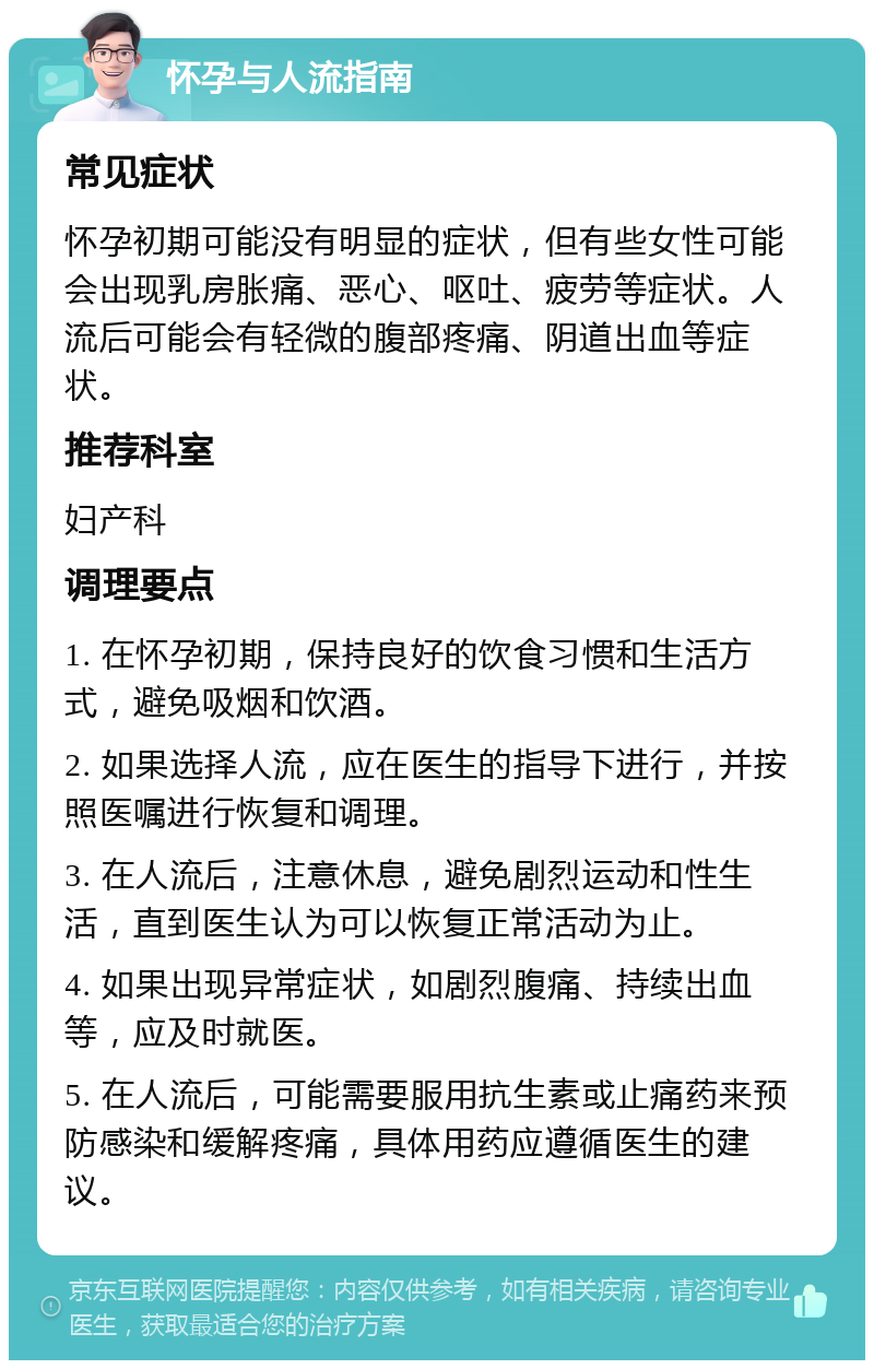 怀孕与人流指南 常见症状 怀孕初期可能没有明显的症状，但有些女性可能会出现乳房胀痛、恶心、呕吐、疲劳等症状。人流后可能会有轻微的腹部疼痛、阴道出血等症状。 推荐科室 妇产科 调理要点 1. 在怀孕初期，保持良好的饮食习惯和生活方式，避免吸烟和饮酒。 2. 如果选择人流，应在医生的指导下进行，并按照医嘱进行恢复和调理。 3. 在人流后，注意休息，避免剧烈运动和性生活，直到医生认为可以恢复正常活动为止。 4. 如果出现异常症状，如剧烈腹痛、持续出血等，应及时就医。 5. 在人流后，可能需要服用抗生素或止痛药来预防感染和缓解疼痛，具体用药应遵循医生的建议。