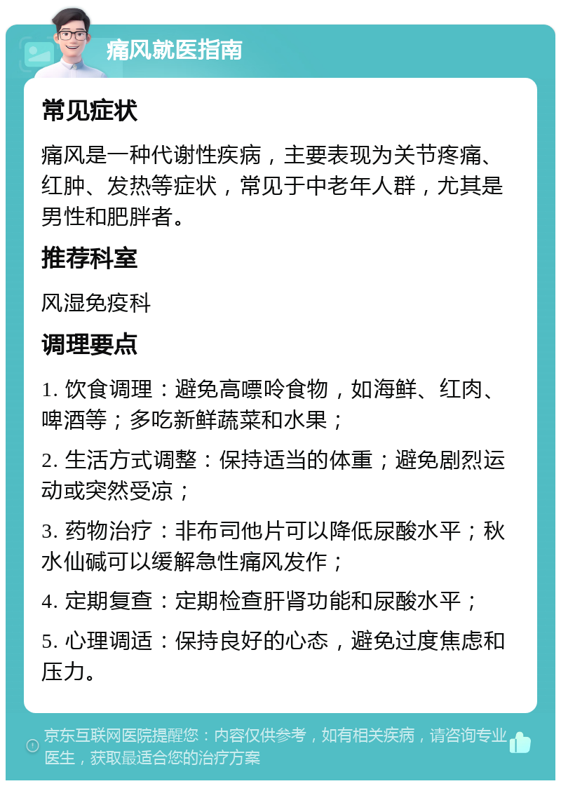 痛风就医指南 常见症状 痛风是一种代谢性疾病，主要表现为关节疼痛、红肿、发热等症状，常见于中老年人群，尤其是男性和肥胖者。 推荐科室 风湿免疫科 调理要点 1. 饮食调理：避免高嘌呤食物，如海鲜、红肉、啤酒等；多吃新鲜蔬菜和水果； 2. 生活方式调整：保持适当的体重；避免剧烈运动或突然受凉； 3. 药物治疗：非布司他片可以降低尿酸水平；秋水仙碱可以缓解急性痛风发作； 4. 定期复查：定期检查肝肾功能和尿酸水平； 5. 心理调适：保持良好的心态，避免过度焦虑和压力。