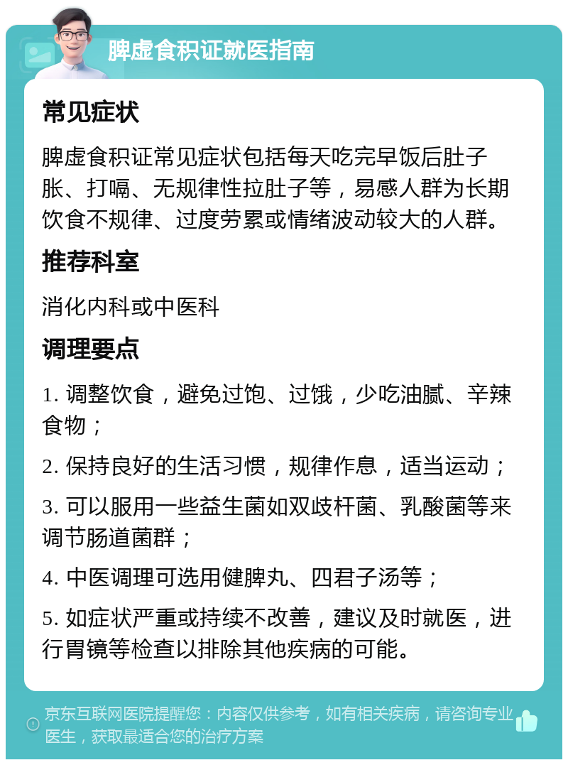 脾虚食积证就医指南 常见症状 脾虚食积证常见症状包括每天吃完早饭后肚子胀、打嗝、无规律性拉肚子等，易感人群为长期饮食不规律、过度劳累或情绪波动较大的人群。 推荐科室 消化内科或中医科 调理要点 1. 调整饮食，避免过饱、过饿，少吃油腻、辛辣食物； 2. 保持良好的生活习惯，规律作息，适当运动； 3. 可以服用一些益生菌如双歧杆菌、乳酸菌等来调节肠道菌群； 4. 中医调理可选用健脾丸、四君子汤等； 5. 如症状严重或持续不改善，建议及时就医，进行胃镜等检查以排除其他疾病的可能。