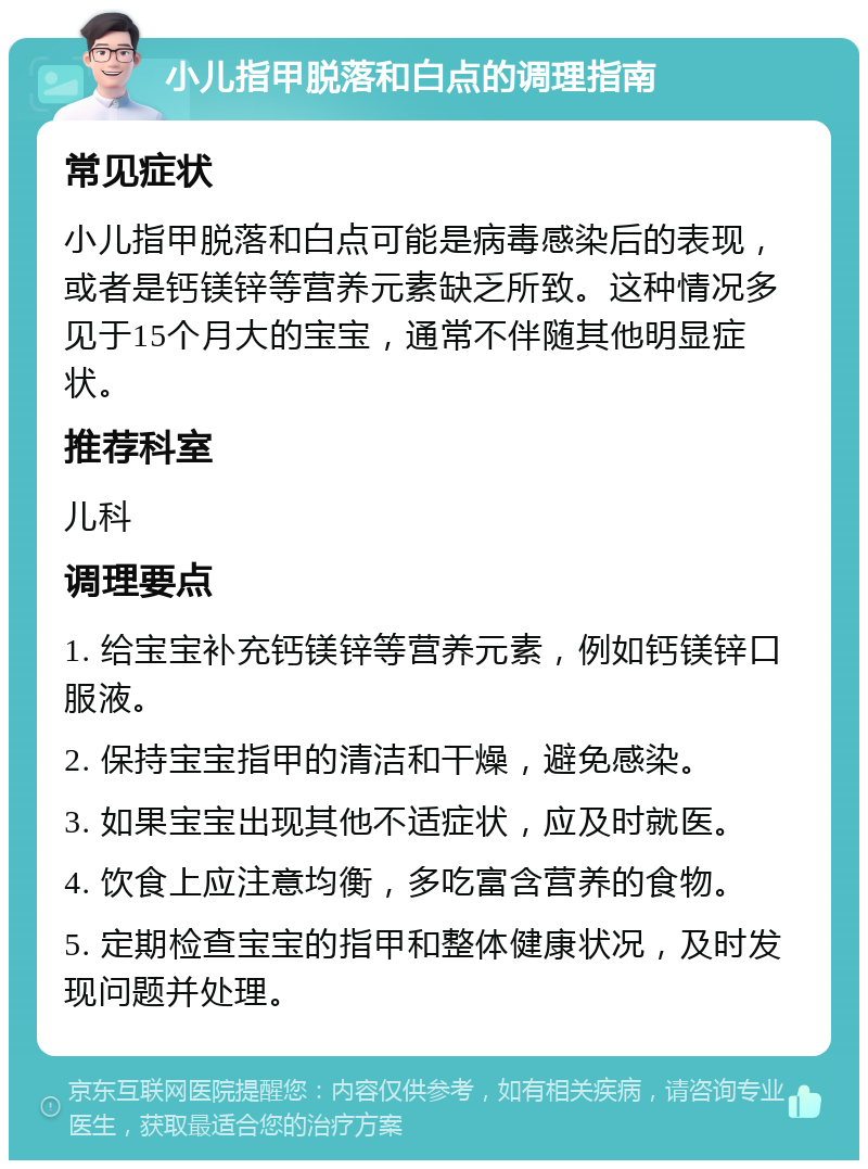 小儿指甲脱落和白点的调理指南 常见症状 小儿指甲脱落和白点可能是病毒感染后的表现，或者是钙镁锌等营养元素缺乏所致。这种情况多见于15个月大的宝宝，通常不伴随其他明显症状。 推荐科室 儿科 调理要点 1. 给宝宝补充钙镁锌等营养元素，例如钙镁锌口服液。 2. 保持宝宝指甲的清洁和干燥，避免感染。 3. 如果宝宝出现其他不适症状，应及时就医。 4. 饮食上应注意均衡，多吃富含营养的食物。 5. 定期检查宝宝的指甲和整体健康状况，及时发现问题并处理。