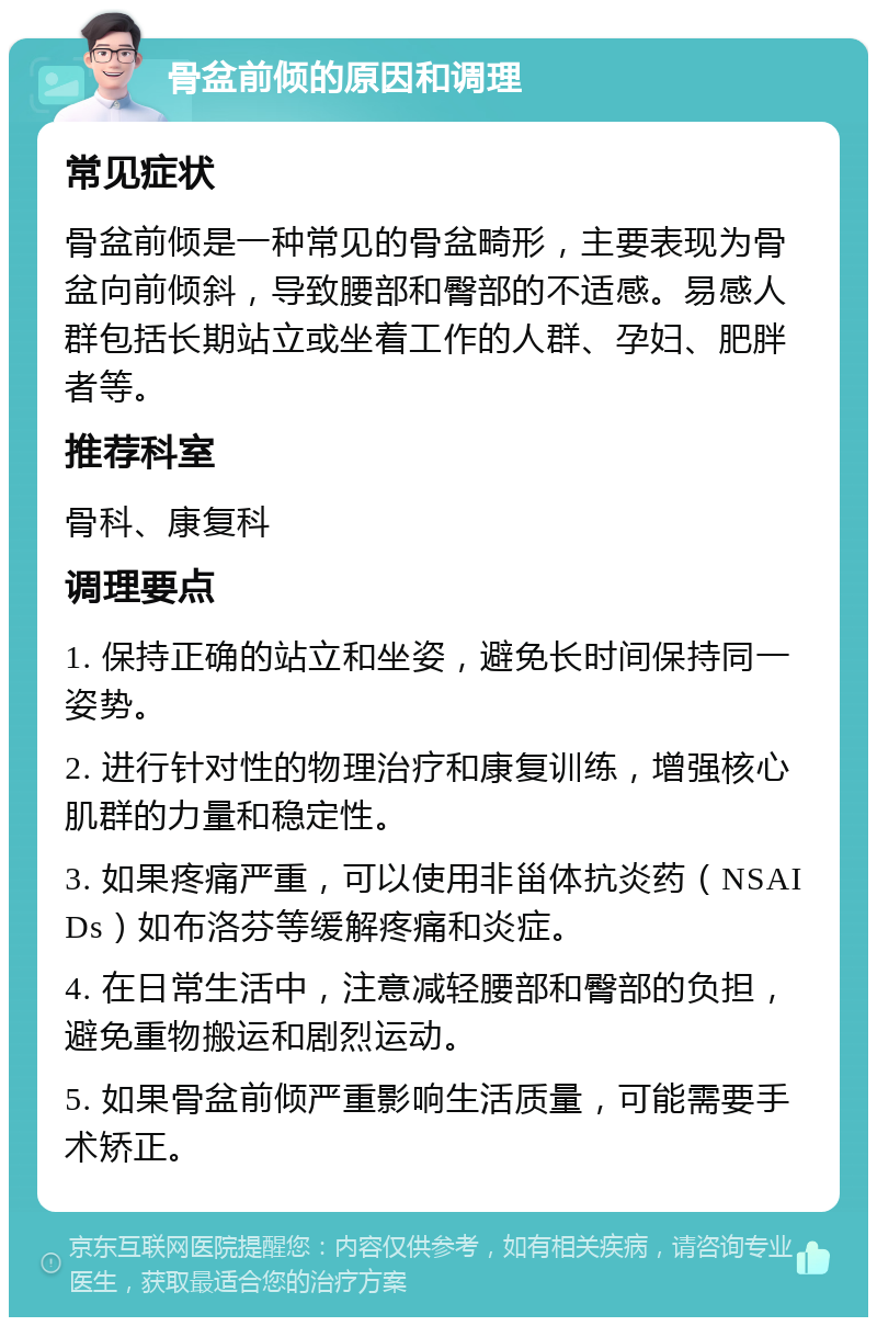 骨盆前倾的原因和调理 常见症状 骨盆前倾是一种常见的骨盆畸形，主要表现为骨盆向前倾斜，导致腰部和臀部的不适感。易感人群包括长期站立或坐着工作的人群、孕妇、肥胖者等。 推荐科室 骨科、康复科 调理要点 1. 保持正确的站立和坐姿，避免长时间保持同一姿势。 2. 进行针对性的物理治疗和康复训练，增强核心肌群的力量和稳定性。 3. 如果疼痛严重，可以使用非甾体抗炎药（NSAIDs）如布洛芬等缓解疼痛和炎症。 4. 在日常生活中，注意减轻腰部和臀部的负担，避免重物搬运和剧烈运动。 5. 如果骨盆前倾严重影响生活质量，可能需要手术矫正。