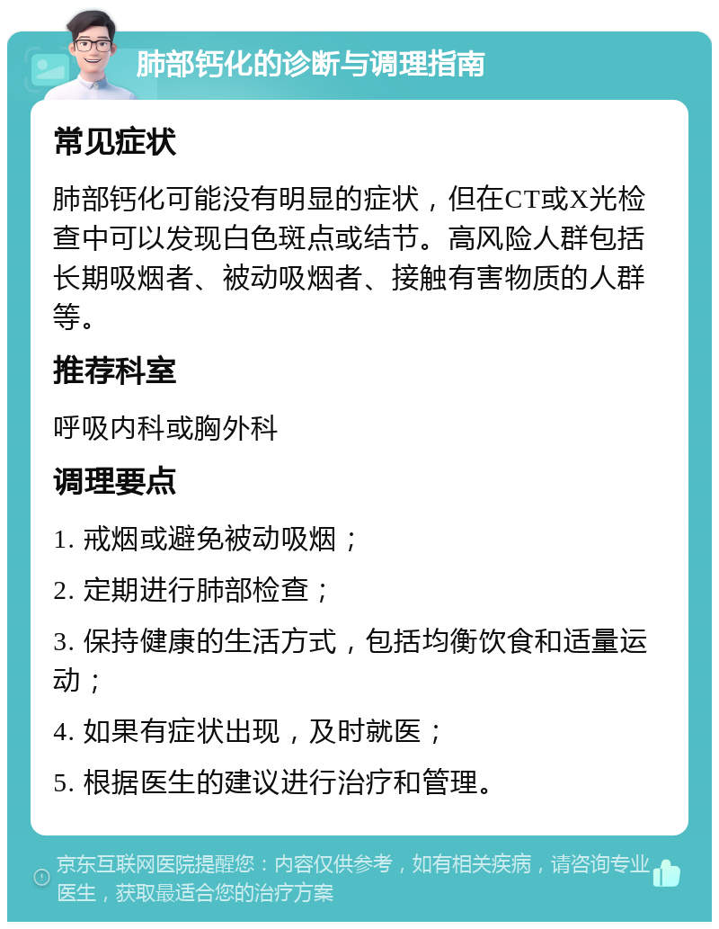 肺部钙化的诊断与调理指南 常见症状 肺部钙化可能没有明显的症状，但在CT或X光检查中可以发现白色斑点或结节。高风险人群包括长期吸烟者、被动吸烟者、接触有害物质的人群等。 推荐科室 呼吸内科或胸外科 调理要点 1. 戒烟或避免被动吸烟； 2. 定期进行肺部检查； 3. 保持健康的生活方式，包括均衡饮食和适量运动； 4. 如果有症状出现，及时就医； 5. 根据医生的建议进行治疗和管理。