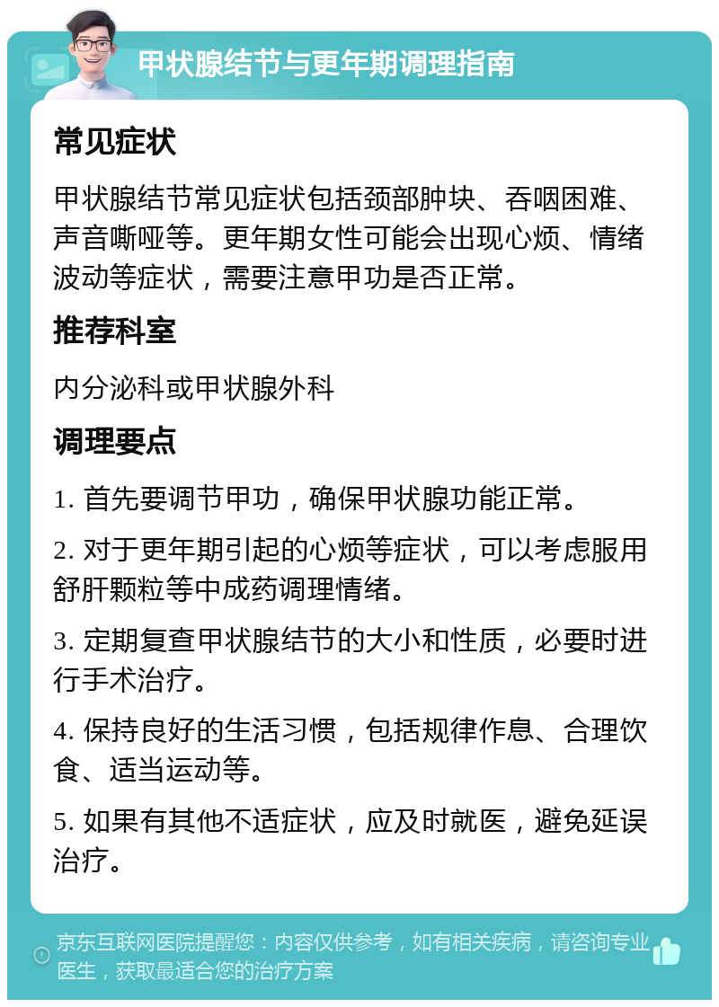 甲状腺结节与更年期调理指南 常见症状 甲状腺结节常见症状包括颈部肿块、吞咽困难、声音嘶哑等。更年期女性可能会出现心烦、情绪波动等症状，需要注意甲功是否正常。 推荐科室 内分泌科或甲状腺外科 调理要点 1. 首先要调节甲功，确保甲状腺功能正常。 2. 对于更年期引起的心烦等症状，可以考虑服用舒肝颗粒等中成药调理情绪。 3. 定期复查甲状腺结节的大小和性质，必要时进行手术治疗。 4. 保持良好的生活习惯，包括规律作息、合理饮食、适当运动等。 5. 如果有其他不适症状，应及时就医，避免延误治疗。