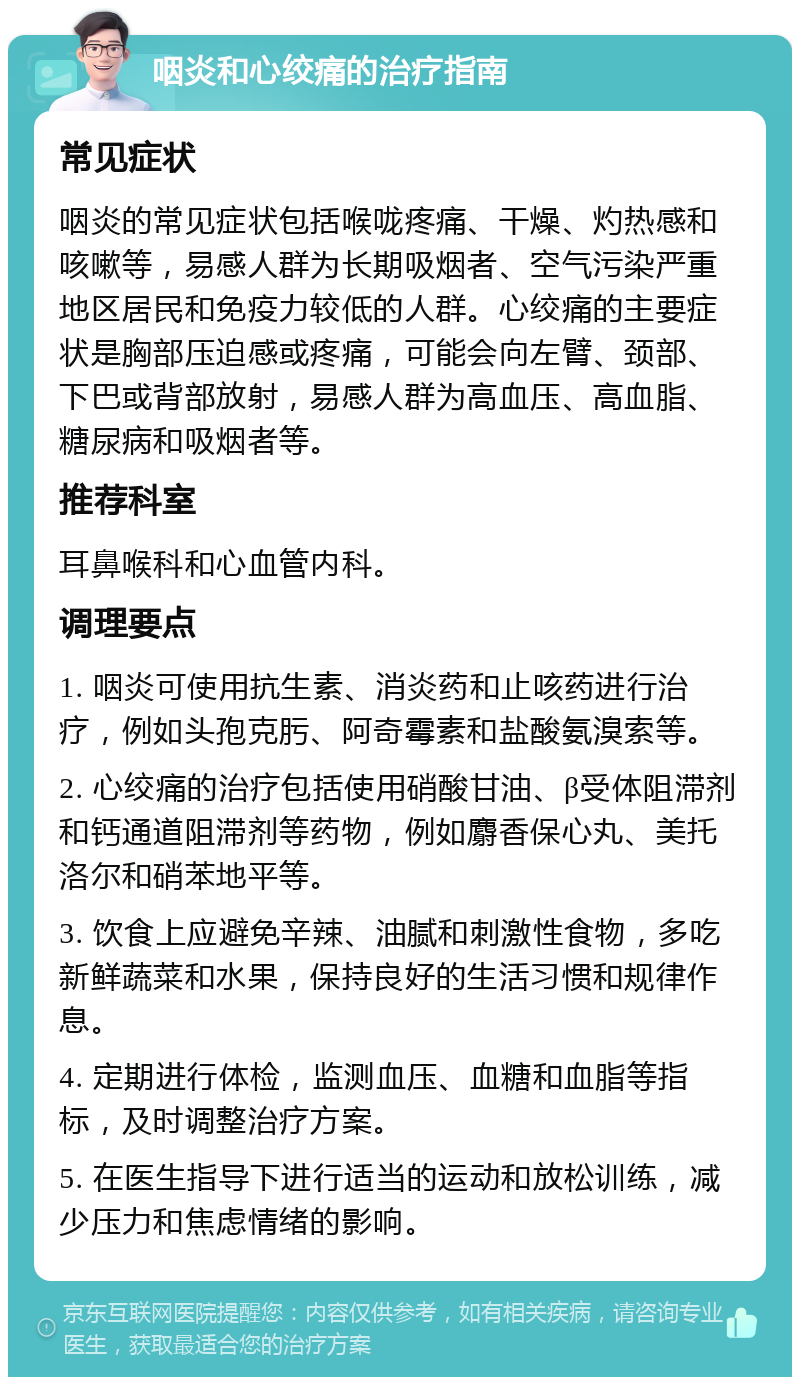 咽炎和心绞痛的治疗指南 常见症状 咽炎的常见症状包括喉咙疼痛、干燥、灼热感和咳嗽等，易感人群为长期吸烟者、空气污染严重地区居民和免疫力较低的人群。心绞痛的主要症状是胸部压迫感或疼痛，可能会向左臂、颈部、下巴或背部放射，易感人群为高血压、高血脂、糖尿病和吸烟者等。 推荐科室 耳鼻喉科和心血管内科。 调理要点 1. 咽炎可使用抗生素、消炎药和止咳药进行治疗，例如头孢克肟、阿奇霉素和盐酸氨溴索等。 2. 心绞痛的治疗包括使用硝酸甘油、β受体阻滞剂和钙通道阻滞剂等药物，例如麝香保心丸、美托洛尔和硝苯地平等。 3. 饮食上应避免辛辣、油腻和刺激性食物，多吃新鲜蔬菜和水果，保持良好的生活习惯和规律作息。 4. 定期进行体检，监测血压、血糖和血脂等指标，及时调整治疗方案。 5. 在医生指导下进行适当的运动和放松训练，减少压力和焦虑情绪的影响。