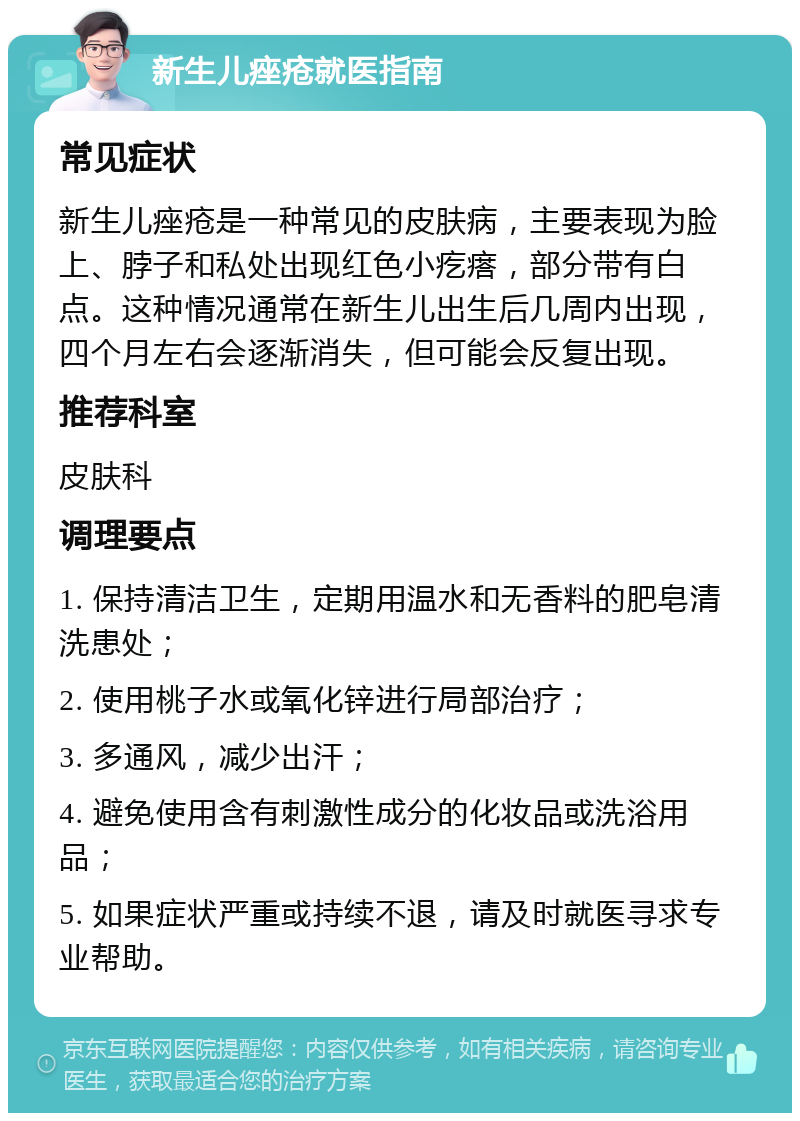 新生儿痤疮就医指南 常见症状 新生儿痤疮是一种常见的皮肤病，主要表现为脸上、脖子和私处出现红色小疙瘩，部分带有白点。这种情况通常在新生儿出生后几周内出现，四个月左右会逐渐消失，但可能会反复出现。 推荐科室 皮肤科 调理要点 1. 保持清洁卫生，定期用温水和无香料的肥皂清洗患处； 2. 使用桃子水或氧化锌进行局部治疗； 3. 多通风，减少出汗； 4. 避免使用含有刺激性成分的化妆品或洗浴用品； 5. 如果症状严重或持续不退，请及时就医寻求专业帮助。