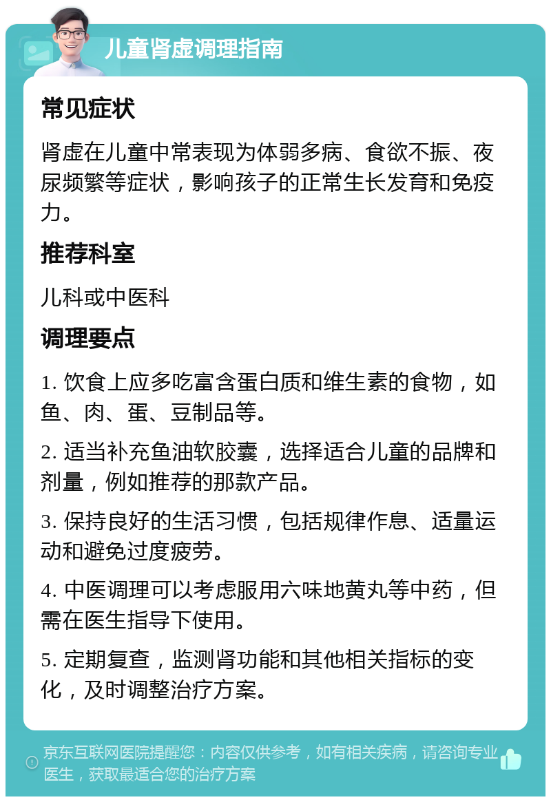 儿童肾虚调理指南 常见症状 肾虚在儿童中常表现为体弱多病、食欲不振、夜尿频繁等症状，影响孩子的正常生长发育和免疫力。 推荐科室 儿科或中医科 调理要点 1. 饮食上应多吃富含蛋白质和维生素的食物，如鱼、肉、蛋、豆制品等。 2. 适当补充鱼油软胶囊，选择适合儿童的品牌和剂量，例如推荐的那款产品。 3. 保持良好的生活习惯，包括规律作息、适量运动和避免过度疲劳。 4. 中医调理可以考虑服用六味地黄丸等中药，但需在医生指导下使用。 5. 定期复查，监测肾功能和其他相关指标的变化，及时调整治疗方案。