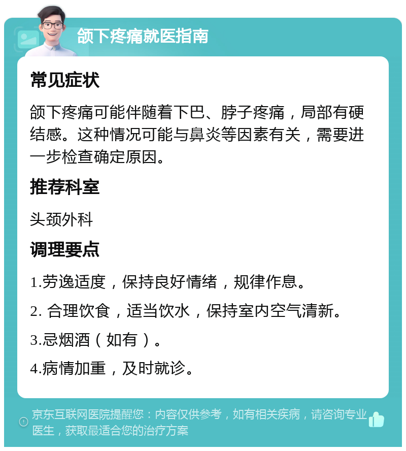 颌下疼痛就医指南 常见症状 颌下疼痛可能伴随着下巴、脖子疼痛，局部有硬结感。这种情况可能与鼻炎等因素有关，需要进一步检查确定原因。 推荐科室 头颈外科 调理要点 1.劳逸适度，保持良好情绪，规律作息。 2. 合理饮食，适当饮水，保持室内空气清新。 3.忌烟酒（如有）。 4.病情加重，及时就诊。