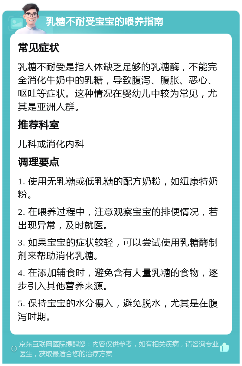 乳糖不耐受宝宝的喂养指南 常见症状 乳糖不耐受是指人体缺乏足够的乳糖酶，不能完全消化牛奶中的乳糖，导致腹泻、腹胀、恶心、呕吐等症状。这种情况在婴幼儿中较为常见，尤其是亚洲人群。 推荐科室 儿科或消化内科 调理要点 1. 使用无乳糖或低乳糖的配方奶粉，如纽康特奶粉。 2. 在喂养过程中，注意观察宝宝的排便情况，若出现异常，及时就医。 3. 如果宝宝的症状较轻，可以尝试使用乳糖酶制剂来帮助消化乳糖。 4. 在添加辅食时，避免含有大量乳糖的食物，逐步引入其他营养来源。 5. 保持宝宝的水分摄入，避免脱水，尤其是在腹泻时期。