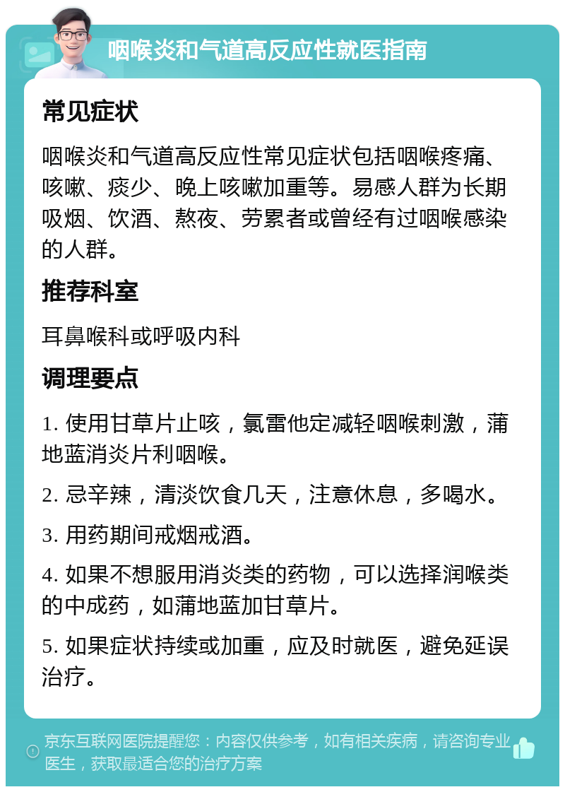 咽喉炎和气道高反应性就医指南 常见症状 咽喉炎和气道高反应性常见症状包括咽喉疼痛、咳嗽、痰少、晚上咳嗽加重等。易感人群为长期吸烟、饮酒、熬夜、劳累者或曾经有过咽喉感染的人群。 推荐科室 耳鼻喉科或呼吸内科 调理要点 1. 使用甘草片止咳，氯雷他定减轻咽喉刺激，蒲地蓝消炎片利咽喉。 2. 忌辛辣，清淡饮食几天，注意休息，多喝水。 3. 用药期间戒烟戒酒。 4. 如果不想服用消炎类的药物，可以选择润喉类的中成药，如蒲地蓝加甘草片。 5. 如果症状持续或加重，应及时就医，避免延误治疗。