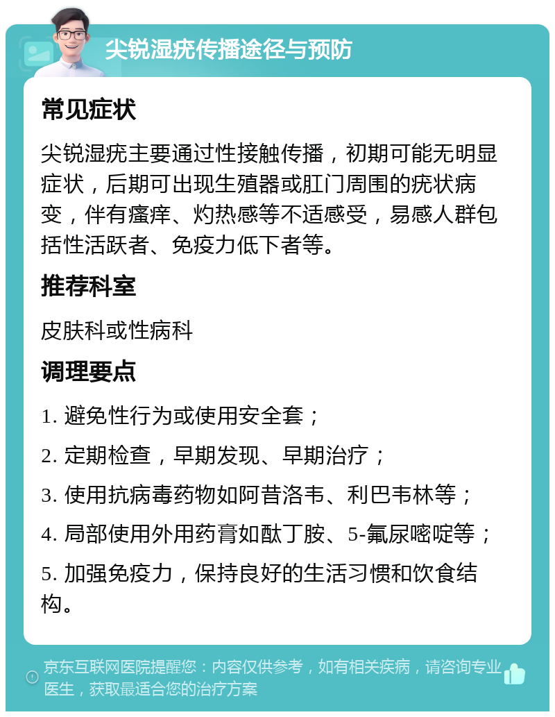 尖锐湿疣传播途径与预防 常见症状 尖锐湿疣主要通过性接触传播，初期可能无明显症状，后期可出现生殖器或肛门周围的疣状病变，伴有瘙痒、灼热感等不适感受，易感人群包括性活跃者、免疫力低下者等。 推荐科室 皮肤科或性病科 调理要点 1. 避免性行为或使用安全套； 2. 定期检查，早期发现、早期治疗； 3. 使用抗病毒药物如阿昔洛韦、利巴韦林等； 4. 局部使用外用药膏如酞丁胺、5-氟尿嘧啶等； 5. 加强免疫力，保持良好的生活习惯和饮食结构。