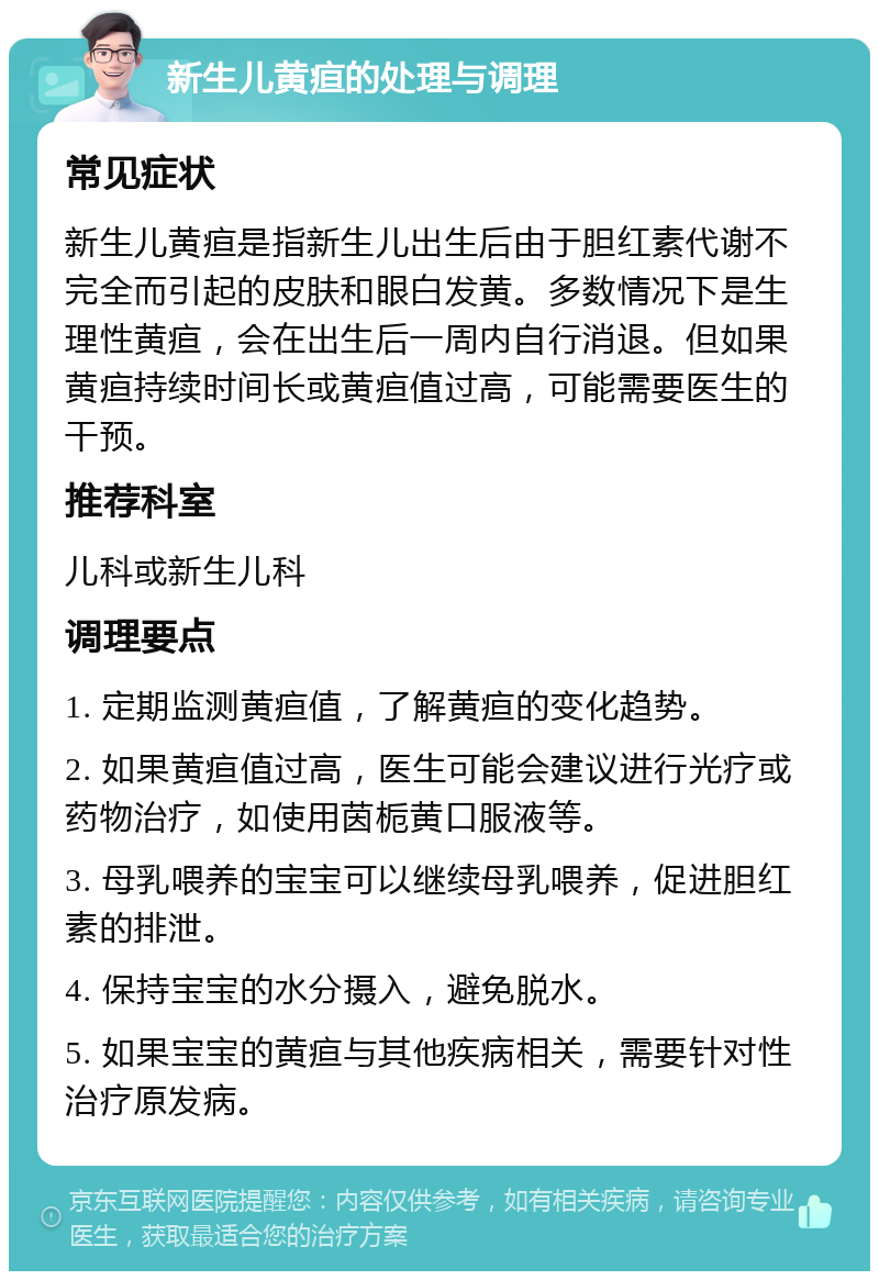 新生儿黄疸的处理与调理 常见症状 新生儿黄疸是指新生儿出生后由于胆红素代谢不完全而引起的皮肤和眼白发黄。多数情况下是生理性黄疸，会在出生后一周内自行消退。但如果黄疸持续时间长或黄疸值过高，可能需要医生的干预。 推荐科室 儿科或新生儿科 调理要点 1. 定期监测黄疸值，了解黄疸的变化趋势。 2. 如果黄疸值过高，医生可能会建议进行光疗或药物治疗，如使用茵栀黄口服液等。 3. 母乳喂养的宝宝可以继续母乳喂养，促进胆红素的排泄。 4. 保持宝宝的水分摄入，避免脱水。 5. 如果宝宝的黄疸与其他疾病相关，需要针对性治疗原发病。