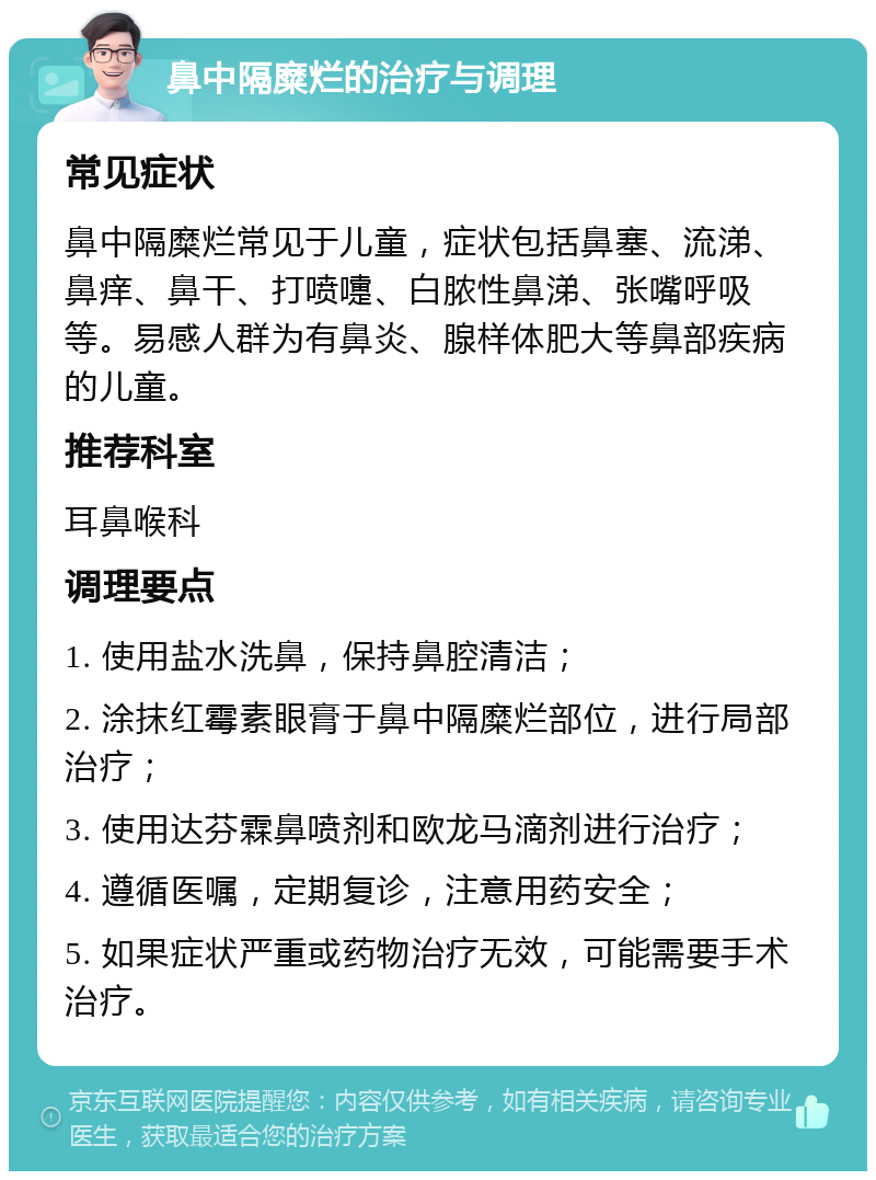 鼻中隔糜烂的治疗与调理 常见症状 鼻中隔糜烂常见于儿童，症状包括鼻塞、流涕、鼻痒、鼻干、打喷嚏、白脓性鼻涕、张嘴呼吸等。易感人群为有鼻炎、腺样体肥大等鼻部疾病的儿童。 推荐科室 耳鼻喉科 调理要点 1. 使用盐水洗鼻，保持鼻腔清洁； 2. 涂抹红霉素眼膏于鼻中隔糜烂部位，进行局部治疗； 3. 使用达芬霖鼻喷剂和欧龙马滴剂进行治疗； 4. 遵循医嘱，定期复诊，注意用药安全； 5. 如果症状严重或药物治疗无效，可能需要手术治疗。