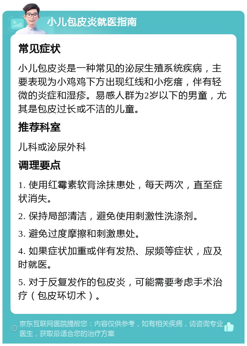 小儿包皮炎就医指南 常见症状 小儿包皮炎是一种常见的泌尿生殖系统疾病，主要表现为小鸡鸡下方出现红线和小疙瘩，伴有轻微的炎症和湿疹。易感人群为2岁以下的男童，尤其是包皮过长或不洁的儿童。 推荐科室 儿科或泌尿外科 调理要点 1. 使用红霉素软膏涂抹患处，每天两次，直至症状消失。 2. 保持局部清洁，避免使用刺激性洗涤剂。 3. 避免过度摩擦和刺激患处。 4. 如果症状加重或伴有发热、尿频等症状，应及时就医。 5. 对于反复发作的包皮炎，可能需要考虑手术治疗（包皮环切术）。