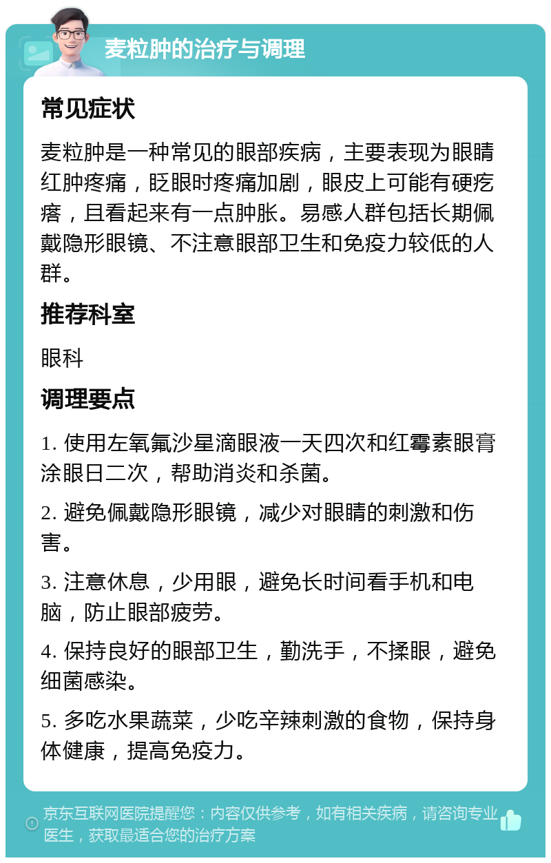 麦粒肿的治疗与调理 常见症状 麦粒肿是一种常见的眼部疾病，主要表现为眼睛红肿疼痛，眨眼时疼痛加剧，眼皮上可能有硬疙瘩，且看起来有一点肿胀。易感人群包括长期佩戴隐形眼镜、不注意眼部卫生和免疫力较低的人群。 推荐科室 眼科 调理要点 1. 使用左氧氟沙星滴眼液一天四次和红霉素眼膏涂眼日二次，帮助消炎和杀菌。 2. 避免佩戴隐形眼镜，减少对眼睛的刺激和伤害。 3. 注意休息，少用眼，避免长时间看手机和电脑，防止眼部疲劳。 4. 保持良好的眼部卫生，勤洗手，不揉眼，避免细菌感染。 5. 多吃水果蔬菜，少吃辛辣刺激的食物，保持身体健康，提高免疫力。