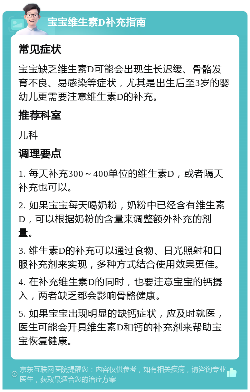 宝宝维生素D补充指南 常见症状 宝宝缺乏维生素D可能会出现生长迟缓、骨骼发育不良、易感染等症状，尤其是出生后至3岁的婴幼儿更需要注意维生素D的补充。 推荐科室 儿科 调理要点 1. 每天补充300～400单位的维生素D，或者隔天补充也可以。 2. 如果宝宝每天喝奶粉，奶粉中已经含有维生素D，可以根据奶粉的含量来调整额外补充的剂量。 3. 维生素D的补充可以通过食物、日光照射和口服补充剂来实现，多种方式结合使用效果更佳。 4. 在补充维生素D的同时，也要注意宝宝的钙摄入，两者缺乏都会影响骨骼健康。 5. 如果宝宝出现明显的缺钙症状，应及时就医，医生可能会开具维生素D和钙的补充剂来帮助宝宝恢复健康。