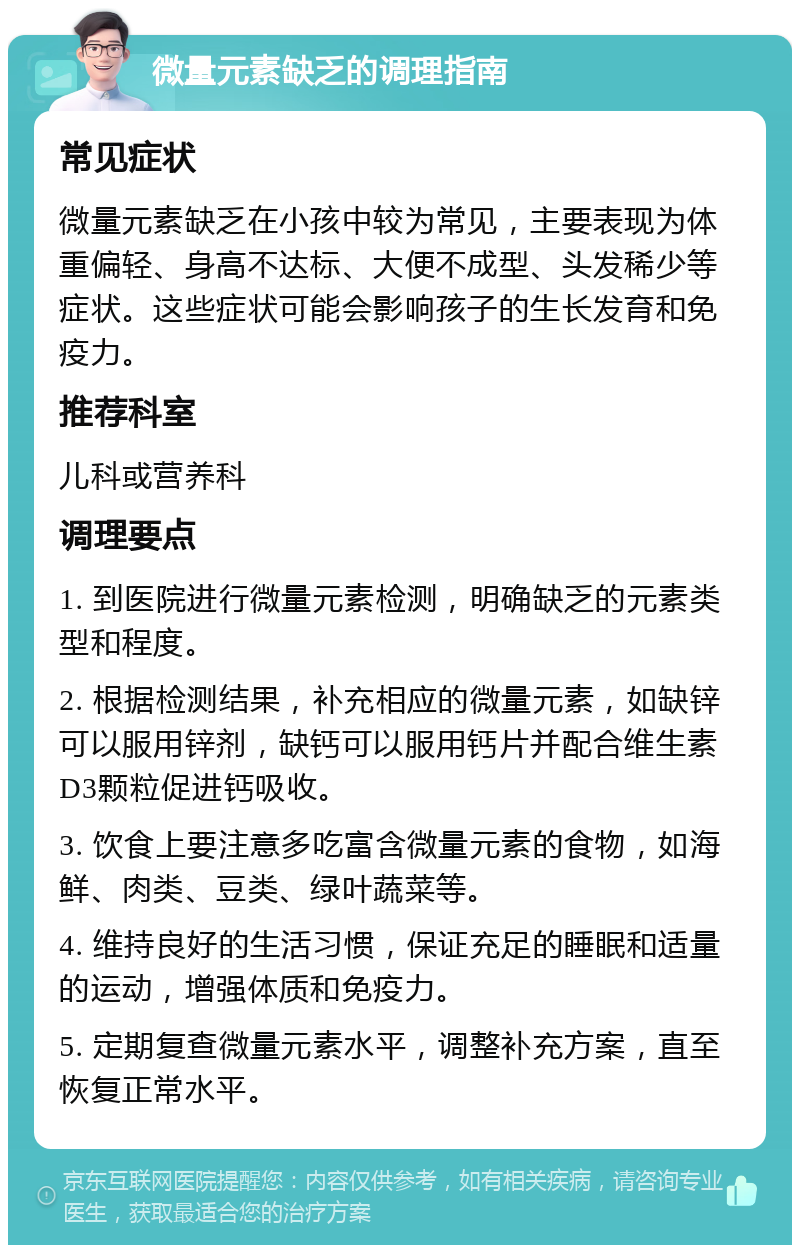 微量元素缺乏的调理指南 常见症状 微量元素缺乏在小孩中较为常见，主要表现为体重偏轻、身高不达标、大便不成型、头发稀少等症状。这些症状可能会影响孩子的生长发育和免疫力。 推荐科室 儿科或营养科 调理要点 1. 到医院进行微量元素检测，明确缺乏的元素类型和程度。 2. 根据检测结果，补充相应的微量元素，如缺锌可以服用锌剂，缺钙可以服用钙片并配合维生素D3颗粒促进钙吸收。 3. 饮食上要注意多吃富含微量元素的食物，如海鲜、肉类、豆类、绿叶蔬菜等。 4. 维持良好的生活习惯，保证充足的睡眠和适量的运动，增强体质和免疫力。 5. 定期复查微量元素水平，调整补充方案，直至恢复正常水平。