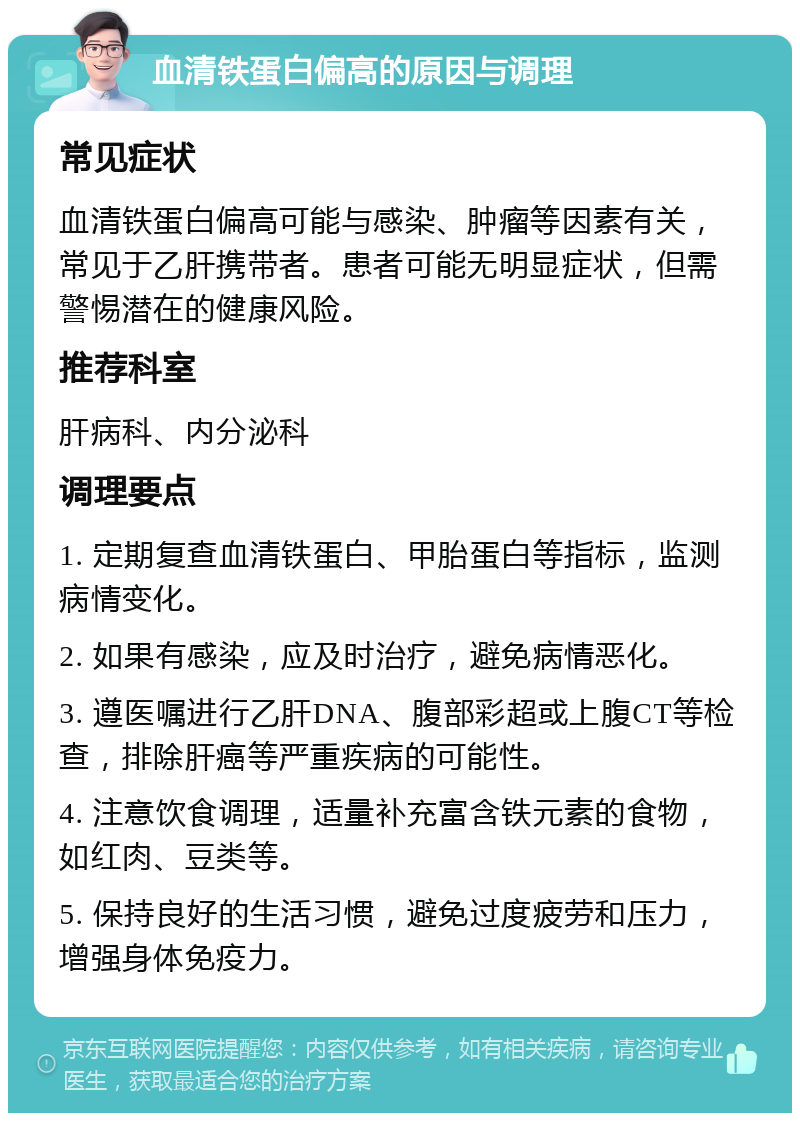 血清铁蛋白偏高的原因与调理 常见症状 血清铁蛋白偏高可能与感染、肿瘤等因素有关，常见于乙肝携带者。患者可能无明显症状，但需警惕潜在的健康风险。 推荐科室 肝病科、内分泌科 调理要点 1. 定期复查血清铁蛋白、甲胎蛋白等指标，监测病情变化。 2. 如果有感染，应及时治疗，避免病情恶化。 3. 遵医嘱进行乙肝DNA、腹部彩超或上腹CT等检查，排除肝癌等严重疾病的可能性。 4. 注意饮食调理，适量补充富含铁元素的食物，如红肉、豆类等。 5. 保持良好的生活习惯，避免过度疲劳和压力，增强身体免疫力。