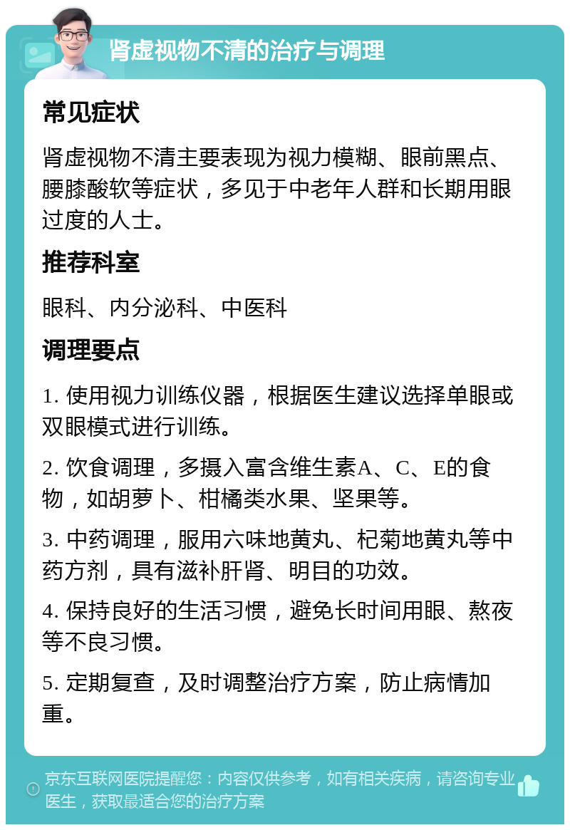 肾虚视物不清的治疗与调理 常见症状 肾虚视物不清主要表现为视力模糊、眼前黑点、腰膝酸软等症状，多见于中老年人群和长期用眼过度的人士。 推荐科室 眼科、内分泌科、中医科 调理要点 1. 使用视力训练仪器，根据医生建议选择单眼或双眼模式进行训练。 2. 饮食调理，多摄入富含维生素A、C、E的食物，如胡萝卜、柑橘类水果、坚果等。 3. 中药调理，服用六味地黄丸、杞菊地黄丸等中药方剂，具有滋补肝肾、明目的功效。 4. 保持良好的生活习惯，避免长时间用眼、熬夜等不良习惯。 5. 定期复查，及时调整治疗方案，防止病情加重。