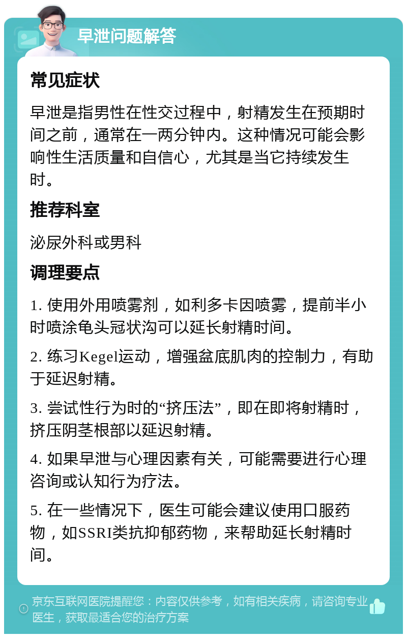 早泄问题解答 常见症状 早泄是指男性在性交过程中，射精发生在预期时间之前，通常在一两分钟内。这种情况可能会影响性生活质量和自信心，尤其是当它持续发生时。 推荐科室 泌尿外科或男科 调理要点 1. 使用外用喷雾剂，如利多卡因喷雾，提前半小时喷涂龟头冠状沟可以延长射精时间。 2. 练习Kegel运动，增强盆底肌肉的控制力，有助于延迟射精。 3. 尝试性行为时的“挤压法”，即在即将射精时，挤压阴茎根部以延迟射精。 4. 如果早泄与心理因素有关，可能需要进行心理咨询或认知行为疗法。 5. 在一些情况下，医生可能会建议使用口服药物，如SSRI类抗抑郁药物，来帮助延长射精时间。