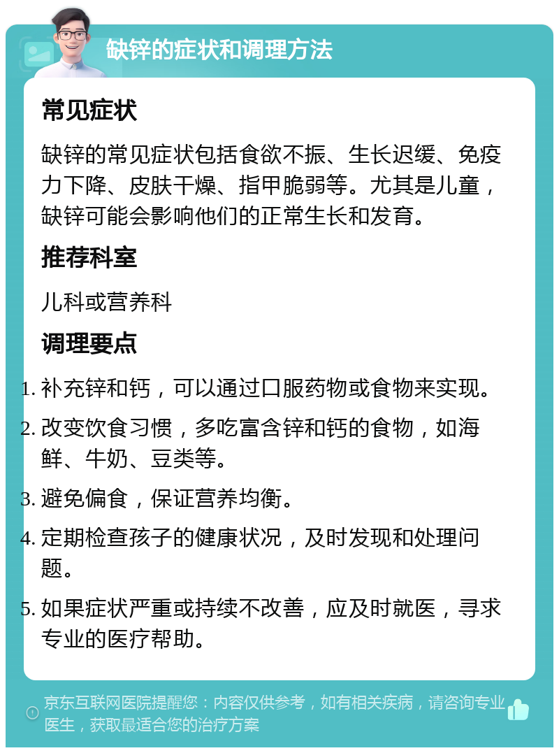 缺锌的症状和调理方法 常见症状 缺锌的常见症状包括食欲不振、生长迟缓、免疫力下降、皮肤干燥、指甲脆弱等。尤其是儿童，缺锌可能会影响他们的正常生长和发育。 推荐科室 儿科或营养科 调理要点 补充锌和钙，可以通过口服药物或食物来实现。 改变饮食习惯，多吃富含锌和钙的食物，如海鲜、牛奶、豆类等。 避免偏食，保证营养均衡。 定期检查孩子的健康状况，及时发现和处理问题。 如果症状严重或持续不改善，应及时就医，寻求专业的医疗帮助。