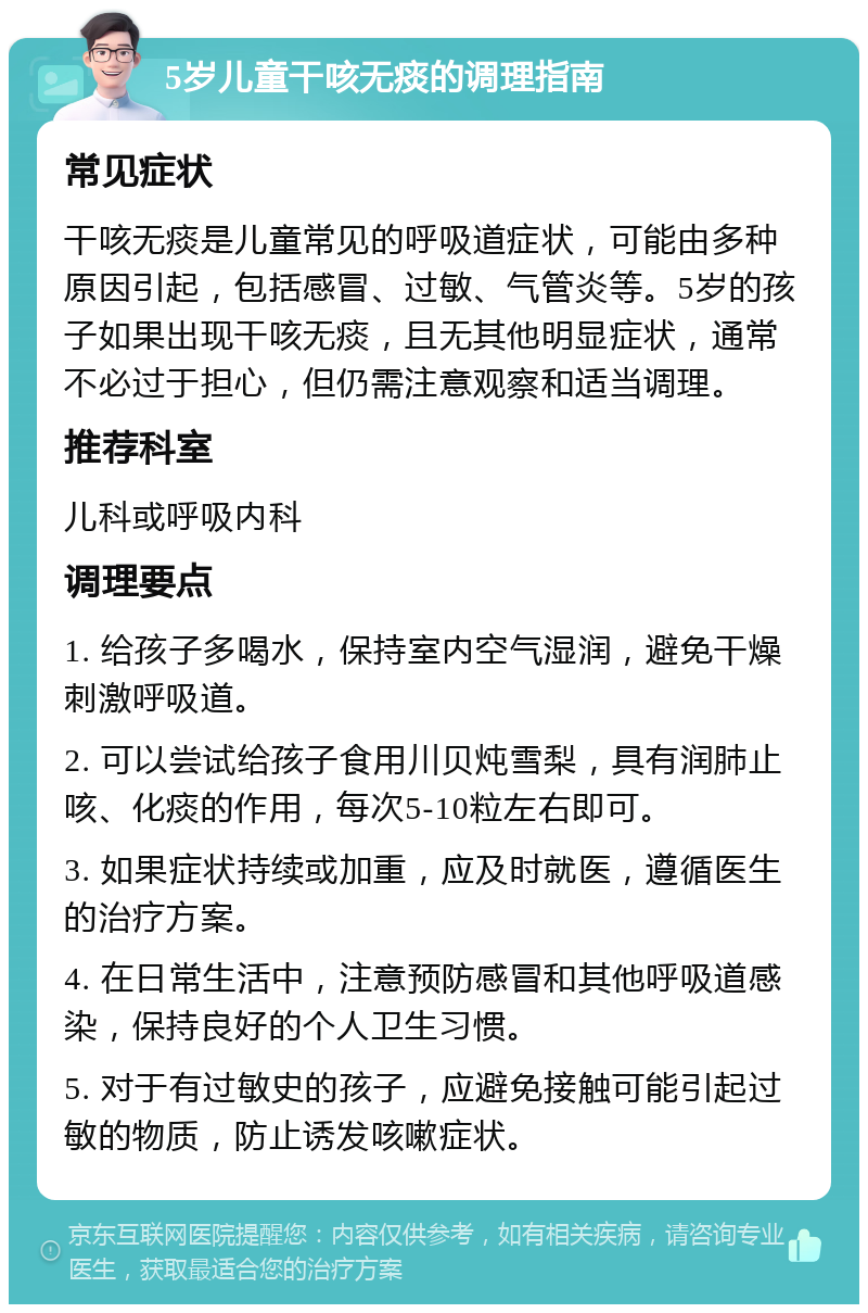 5岁儿童干咳无痰的调理指南 常见症状 干咳无痰是儿童常见的呼吸道症状，可能由多种原因引起，包括感冒、过敏、气管炎等。5岁的孩子如果出现干咳无痰，且无其他明显症状，通常不必过于担心，但仍需注意观察和适当调理。 推荐科室 儿科或呼吸内科 调理要点 1. 给孩子多喝水，保持室内空气湿润，避免干燥刺激呼吸道。 2. 可以尝试给孩子食用川贝炖雪梨，具有润肺止咳、化痰的作用，每次5-10粒左右即可。 3. 如果症状持续或加重，应及时就医，遵循医生的治疗方案。 4. 在日常生活中，注意预防感冒和其他呼吸道感染，保持良好的个人卫生习惯。 5. 对于有过敏史的孩子，应避免接触可能引起过敏的物质，防止诱发咳嗽症状。