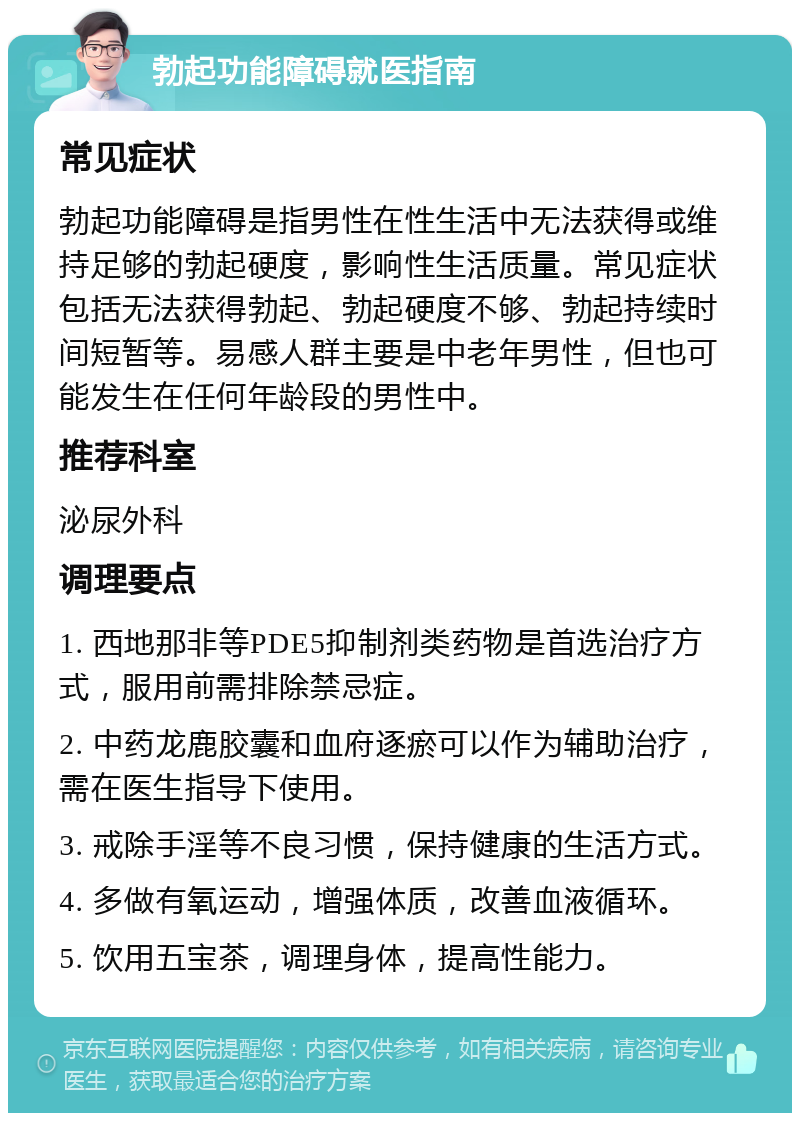 勃起功能障碍就医指南 常见症状 勃起功能障碍是指男性在性生活中无法获得或维持足够的勃起硬度，影响性生活质量。常见症状包括无法获得勃起、勃起硬度不够、勃起持续时间短暂等。易感人群主要是中老年男性，但也可能发生在任何年龄段的男性中。 推荐科室 泌尿外科 调理要点 1. 西地那非等PDE5抑制剂类药物是首选治疗方式，服用前需排除禁忌症。 2. 中药龙鹿胶囊和血府逐瘀可以作为辅助治疗，需在医生指导下使用。 3. 戒除手淫等不良习惯，保持健康的生活方式。 4. 多做有氧运动，增强体质，改善血液循环。 5. 饮用五宝茶，调理身体，提高性能力。