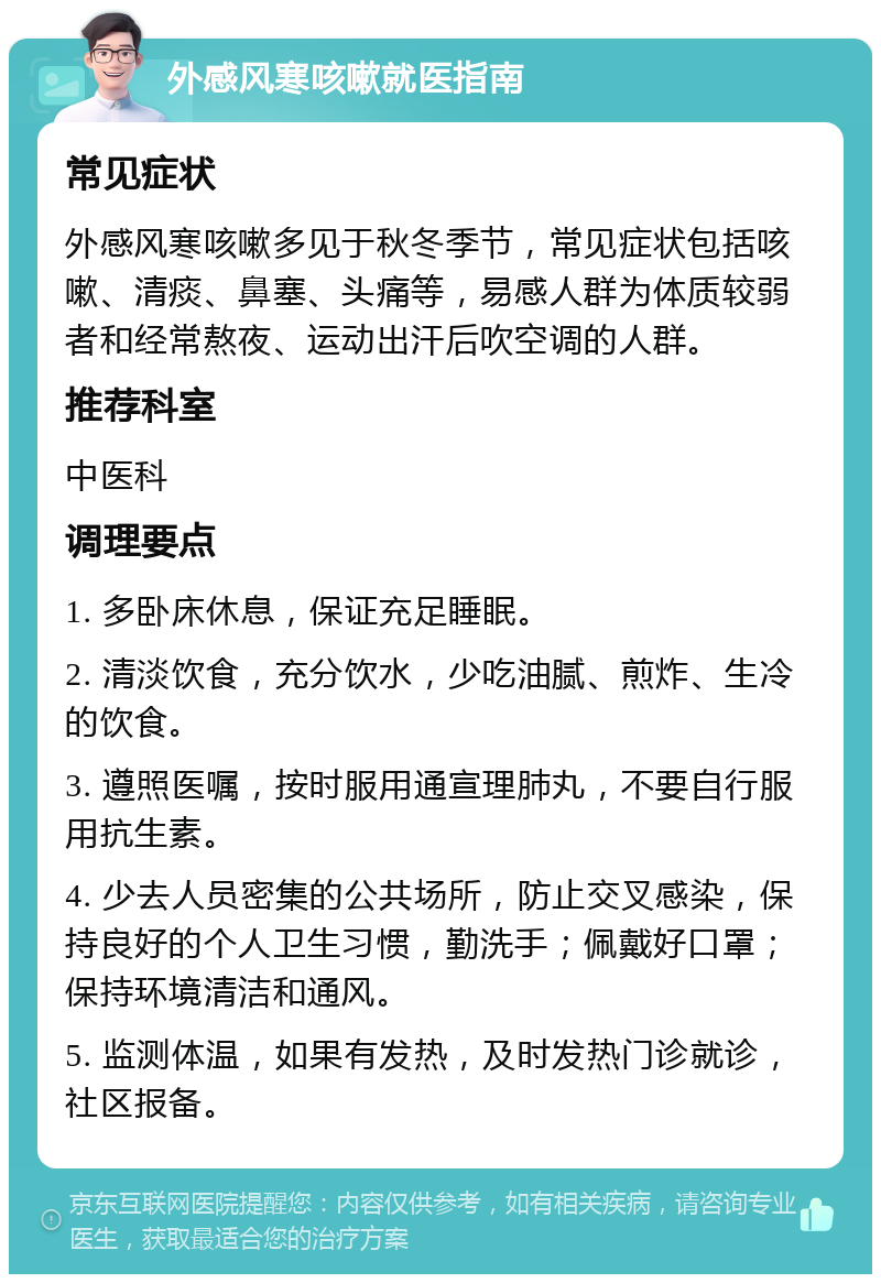 外感风寒咳嗽就医指南 常见症状 外感风寒咳嗽多见于秋冬季节，常见症状包括咳嗽、清痰、鼻塞、头痛等，易感人群为体质较弱者和经常熬夜、运动出汗后吹空调的人群。 推荐科室 中医科 调理要点 1. 多卧床休息，保证充足睡眠。 2. 清淡饮食，充分饮水，少吃油腻、煎炸、生冷的饮食。 3. 遵照医嘱，按时服用通宣理肺丸，不要自行服用抗生素。 4. 少去人员密集的公共场所，防止交叉感染，保持良好的个人卫生习惯，勤洗手；佩戴好口罩；保持环境清洁和通风。 5. 监测体温，如果有发热，及时发热门诊就诊，社区报备。