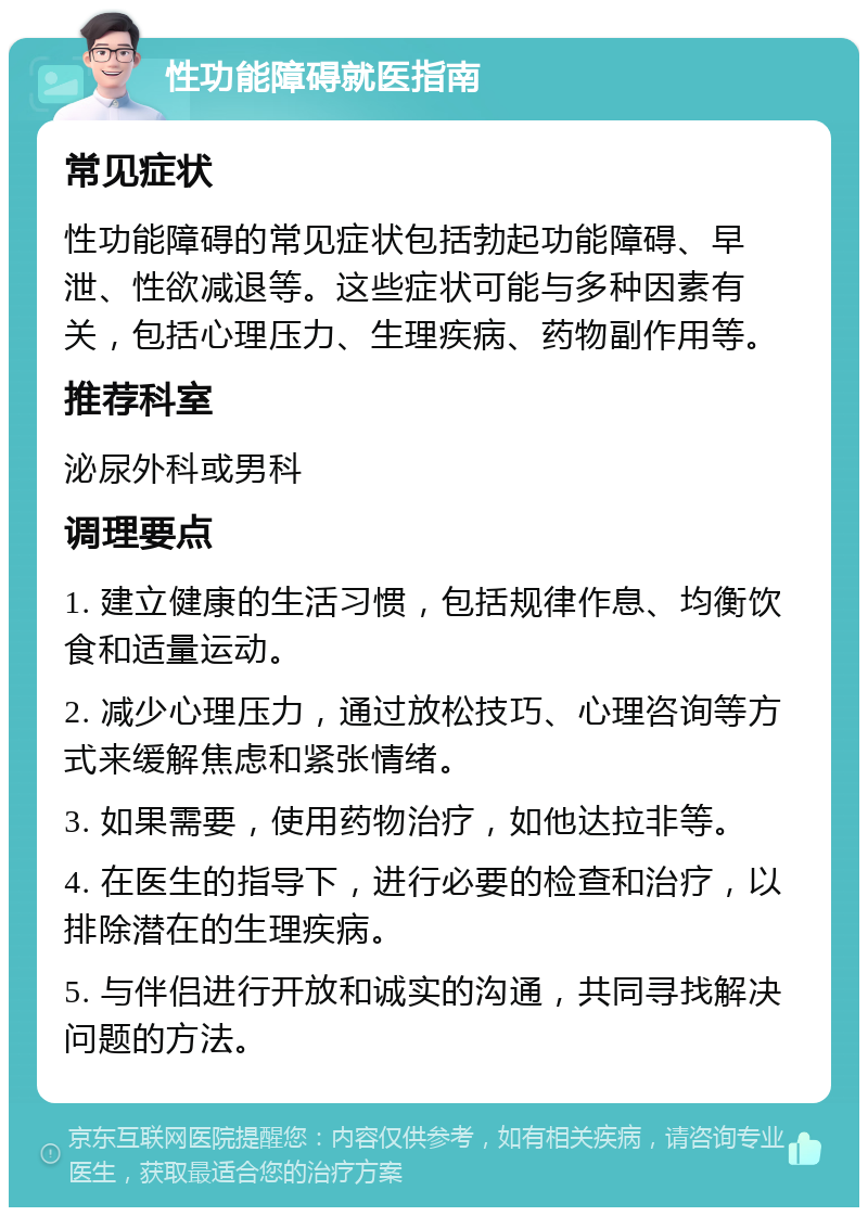 性功能障碍就医指南 常见症状 性功能障碍的常见症状包括勃起功能障碍、早泄、性欲减退等。这些症状可能与多种因素有关，包括心理压力、生理疾病、药物副作用等。 推荐科室 泌尿外科或男科 调理要点 1. 建立健康的生活习惯，包括规律作息、均衡饮食和适量运动。 2. 减少心理压力，通过放松技巧、心理咨询等方式来缓解焦虑和紧张情绪。 3. 如果需要，使用药物治疗，如他达拉非等。 4. 在医生的指导下，进行必要的检查和治疗，以排除潜在的生理疾病。 5. 与伴侣进行开放和诚实的沟通，共同寻找解决问题的方法。