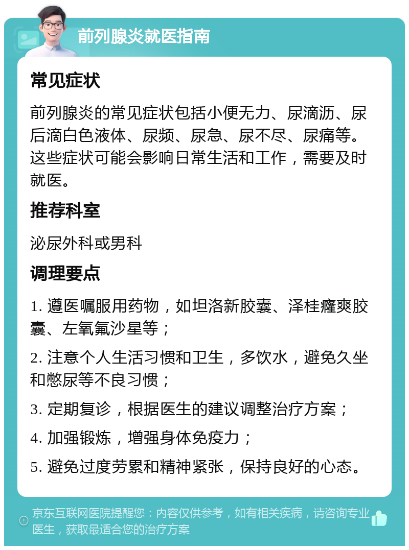 前列腺炎就医指南 常见症状 前列腺炎的常见症状包括小便无力、尿滴沥、尿后滴白色液体、尿频、尿急、尿不尽、尿痛等。这些症状可能会影响日常生活和工作，需要及时就医。 推荐科室 泌尿外科或男科 调理要点 1. 遵医嘱服用药物，如坦洛新胶囊、泽桂癃爽胶囊、左氧氟沙星等； 2. 注意个人生活习惯和卫生，多饮水，避免久坐和憋尿等不良习惯； 3. 定期复诊，根据医生的建议调整治疗方案； 4. 加强锻炼，增强身体免疫力； 5. 避免过度劳累和精神紧张，保持良好的心态。