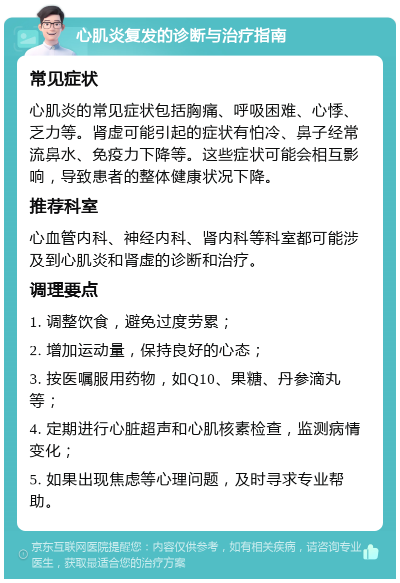 心肌炎复发的诊断与治疗指南 常见症状 心肌炎的常见症状包括胸痛、呼吸困难、心悸、乏力等。肾虚可能引起的症状有怕冷、鼻子经常流鼻水、免疫力下降等。这些症状可能会相互影响，导致患者的整体健康状况下降。 推荐科室 心血管内科、神经内科、肾内科等科室都可能涉及到心肌炎和肾虚的诊断和治疗。 调理要点 1. 调整饮食，避免过度劳累； 2. 增加运动量，保持良好的心态； 3. 按医嘱服用药物，如Q10、果糖、丹参滴丸等； 4. 定期进行心脏超声和心肌核素检查，监测病情变化； 5. 如果出现焦虑等心理问题，及时寻求专业帮助。