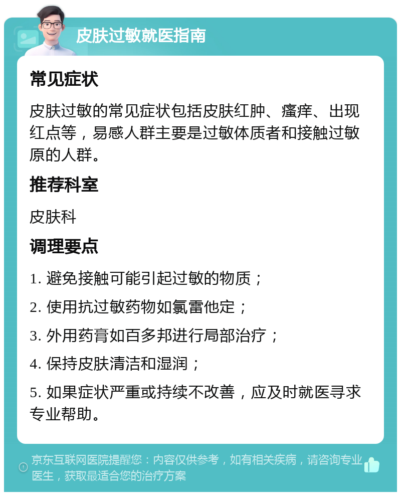 皮肤过敏就医指南 常见症状 皮肤过敏的常见症状包括皮肤红肿、瘙痒、出现红点等，易感人群主要是过敏体质者和接触过敏原的人群。 推荐科室 皮肤科 调理要点 1. 避免接触可能引起过敏的物质； 2. 使用抗过敏药物如氯雷他定； 3. 外用药膏如百多邦进行局部治疗； 4. 保持皮肤清洁和湿润； 5. 如果症状严重或持续不改善，应及时就医寻求专业帮助。