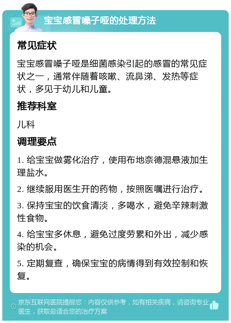 宝宝感冒嗓子哑的处理方法 常见症状 宝宝感冒嗓子哑是细菌感染引起的感冒的常见症状之一，通常伴随着咳嗽、流鼻涕、发热等症状，多见于幼儿和儿童。 推荐科室 儿科 调理要点 1. 给宝宝做雾化治疗，使用布地奈德混悬液加生理盐水。 2. 继续服用医生开的药物，按照医嘱进行治疗。 3. 保持宝宝的饮食清淡，多喝水，避免辛辣刺激性食物。 4. 给宝宝多休息，避免过度劳累和外出，减少感染的机会。 5. 定期复查，确保宝宝的病情得到有效控制和恢复。