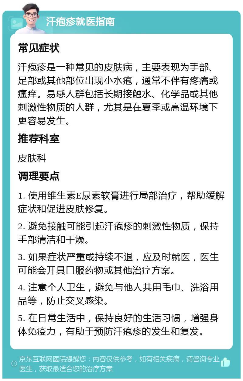 汗疱疹就医指南 常见症状 汗疱疹是一种常见的皮肤病，主要表现为手部、足部或其他部位出现小水疱，通常不伴有疼痛或瘙痒。易感人群包括长期接触水、化学品或其他刺激性物质的人群，尤其是在夏季或高温环境下更容易发生。 推荐科室 皮肤科 调理要点 1. 使用维生素E尿素软膏进行局部治疗，帮助缓解症状和促进皮肤修复。 2. 避免接触可能引起汗疱疹的刺激性物质，保持手部清洁和干燥。 3. 如果症状严重或持续不退，应及时就医，医生可能会开具口服药物或其他治疗方案。 4. 注意个人卫生，避免与他人共用毛巾、洗浴用品等，防止交叉感染。 5. 在日常生活中，保持良好的生活习惯，增强身体免疫力，有助于预防汗疱疹的发生和复发。