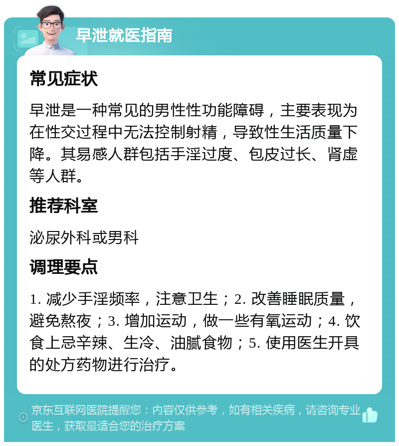 早泄就医指南 常见症状 早泄是一种常见的男性性功能障碍，主要表现为在性交过程中无法控制射精，导致性生活质量下降。其易感人群包括手淫过度、包皮过长、肾虚等人群。 推荐科室 泌尿外科或男科 调理要点 1. 减少手淫频率，注意卫生；2. 改善睡眠质量，避免熬夜；3. 增加运动，做一些有氧运动；4. 饮食上忌辛辣、生冷、油腻食物；5. 使用医生开具的处方药物进行治疗。