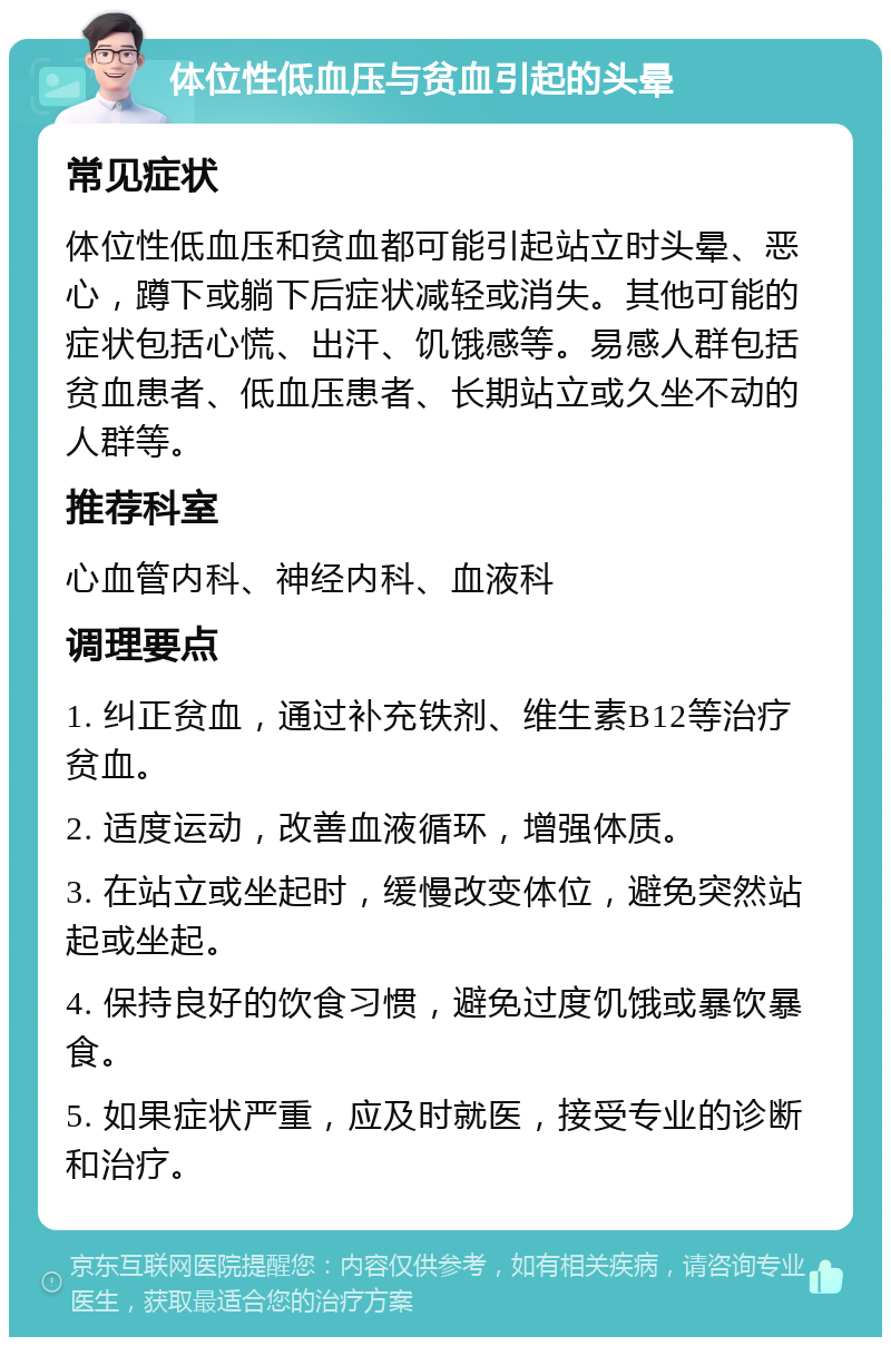 体位性低血压与贫血引起的头晕 常见症状 体位性低血压和贫血都可能引起站立时头晕、恶心，蹲下或躺下后症状减轻或消失。其他可能的症状包括心慌、出汗、饥饿感等。易感人群包括贫血患者、低血压患者、长期站立或久坐不动的人群等。 推荐科室 心血管内科、神经内科、血液科 调理要点 1. 纠正贫血，通过补充铁剂、维生素B12等治疗贫血。 2. 适度运动，改善血液循环，增强体质。 3. 在站立或坐起时，缓慢改变体位，避免突然站起或坐起。 4. 保持良好的饮食习惯，避免过度饥饿或暴饮暴食。 5. 如果症状严重，应及时就医，接受专业的诊断和治疗。