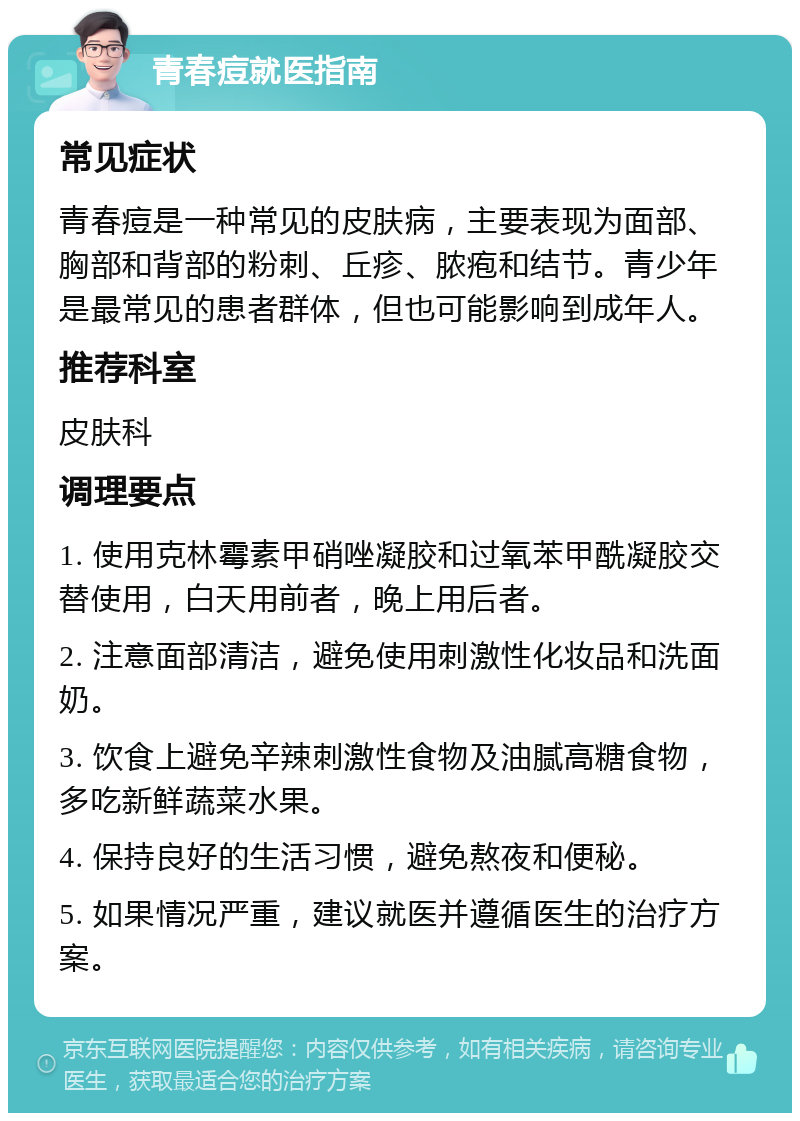 青春痘就医指南 常见症状 青春痘是一种常见的皮肤病，主要表现为面部、胸部和背部的粉刺、丘疹、脓疱和结节。青少年是最常见的患者群体，但也可能影响到成年人。 推荐科室 皮肤科 调理要点 1. 使用克林霉素甲硝唑凝胶和过氧苯甲酰凝胶交替使用，白天用前者，晚上用后者。 2. 注意面部清洁，避免使用刺激性化妆品和洗面奶。 3. 饮食上避免辛辣刺激性食物及油腻高糖食物，多吃新鲜蔬菜水果。 4. 保持良好的生活习惯，避免熬夜和便秘。 5. 如果情况严重，建议就医并遵循医生的治疗方案。