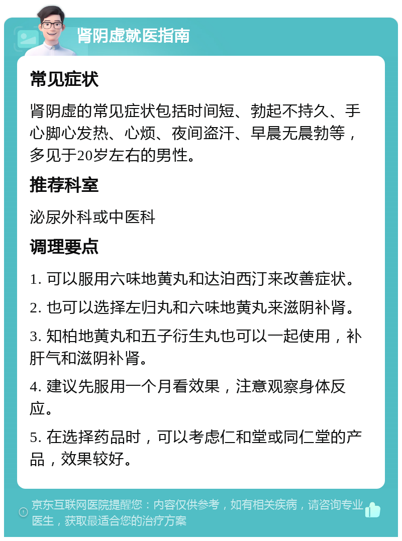 肾阴虚就医指南 常见症状 肾阴虚的常见症状包括时间短、勃起不持久、手心脚心发热、心烦、夜间盗汗、早晨无晨勃等，多见于20岁左右的男性。 推荐科室 泌尿外科或中医科 调理要点 1. 可以服用六味地黄丸和达泊西汀来改善症状。 2. 也可以选择左归丸和六味地黄丸来滋阴补肾。 3. 知柏地黄丸和五子衍生丸也可以一起使用，补肝气和滋阴补肾。 4. 建议先服用一个月看效果，注意观察身体反应。 5. 在选择药品时，可以考虑仁和堂或同仁堂的产品，效果较好。