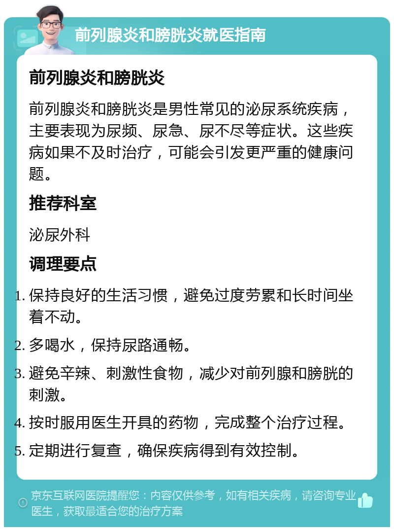 前列腺炎和膀胱炎就医指南 前列腺炎和膀胱炎 前列腺炎和膀胱炎是男性常见的泌尿系统疾病，主要表现为尿频、尿急、尿不尽等症状。这些疾病如果不及时治疗，可能会引发更严重的健康问题。 推荐科室 泌尿外科 调理要点 保持良好的生活习惯，避免过度劳累和长时间坐着不动。 多喝水，保持尿路通畅。 避免辛辣、刺激性食物，减少对前列腺和膀胱的刺激。 按时服用医生开具的药物，完成整个治疗过程。 定期进行复查，确保疾病得到有效控制。