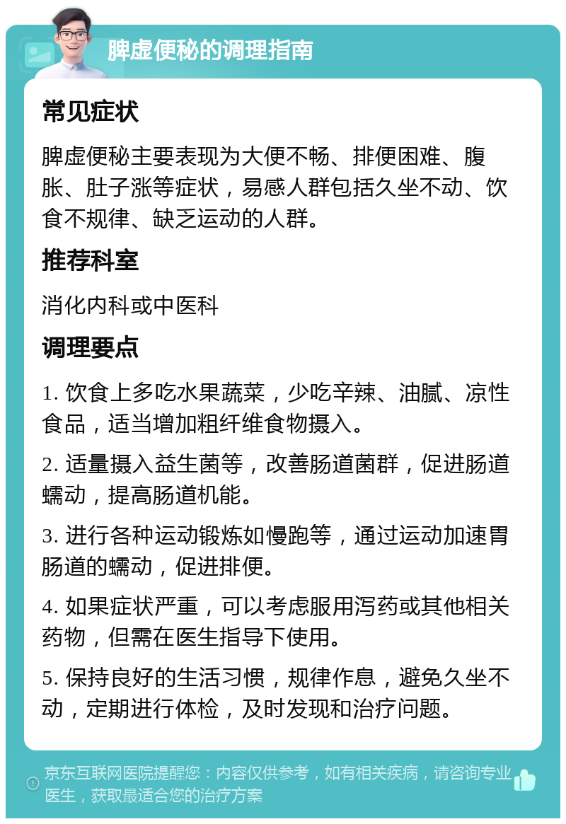 脾虚便秘的调理指南 常见症状 脾虚便秘主要表现为大便不畅、排便困难、腹胀、肚子涨等症状，易感人群包括久坐不动、饮食不规律、缺乏运动的人群。 推荐科室 消化内科或中医科 调理要点 1. 饮食上多吃水果蔬菜，少吃辛辣、油腻、凉性食品，适当增加粗纤维食物摄入。 2. 适量摄入益生菌等，改善肠道菌群，促进肠道蠕动，提高肠道机能。 3. 进行各种运动锻炼如慢跑等，通过运动加速胃肠道的蠕动，促进排便。 4. 如果症状严重，可以考虑服用泻药或其他相关药物，但需在医生指导下使用。 5. 保持良好的生活习惯，规律作息，避免久坐不动，定期进行体检，及时发现和治疗问题。