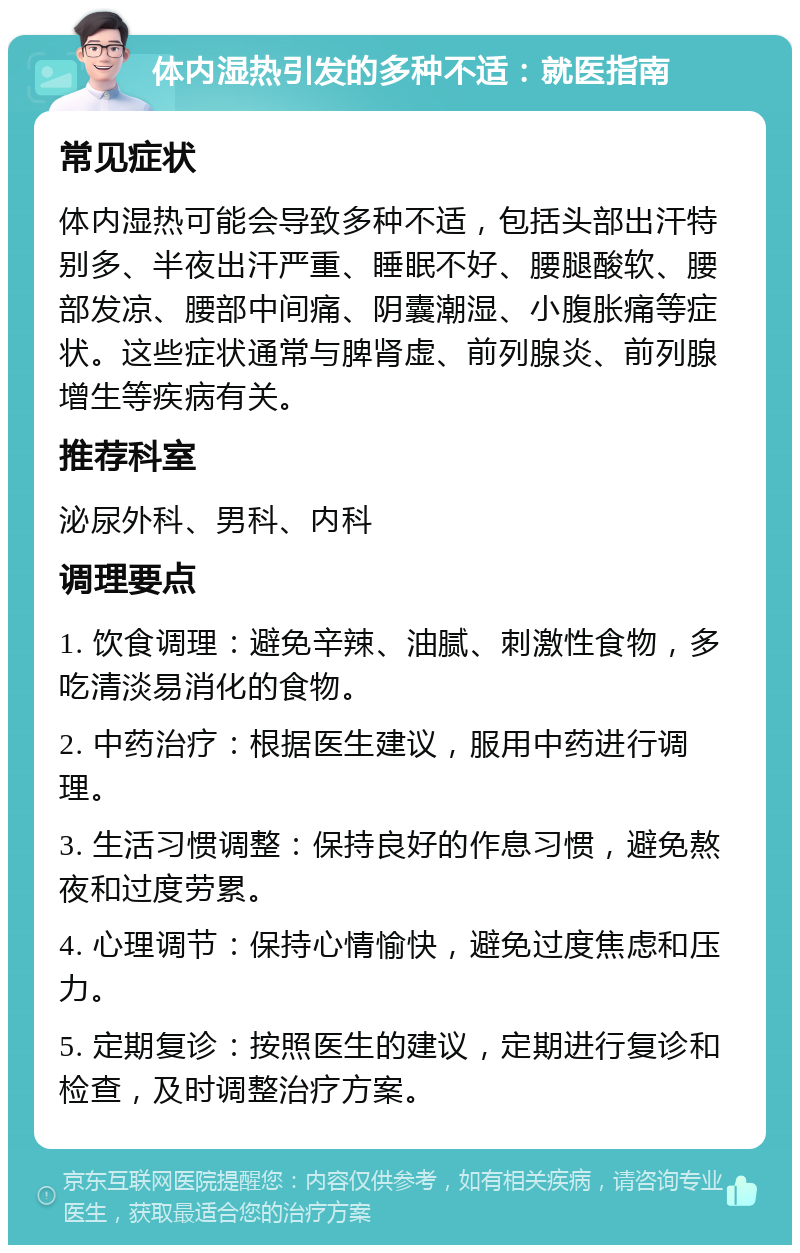 体内湿热引发的多种不适：就医指南 常见症状 体内湿热可能会导致多种不适，包括头部出汗特别多、半夜出汗严重、睡眠不好、腰腿酸软、腰部发凉、腰部中间痛、阴囊潮湿、小腹胀痛等症状。这些症状通常与脾肾虚、前列腺炎、前列腺增生等疾病有关。 推荐科室 泌尿外科、男科、内科 调理要点 1. 饮食调理：避免辛辣、油腻、刺激性食物，多吃清淡易消化的食物。 2. 中药治疗：根据医生建议，服用中药进行调理。 3. 生活习惯调整：保持良好的作息习惯，避免熬夜和过度劳累。 4. 心理调节：保持心情愉快，避免过度焦虑和压力。 5. 定期复诊：按照医生的建议，定期进行复诊和检查，及时调整治疗方案。