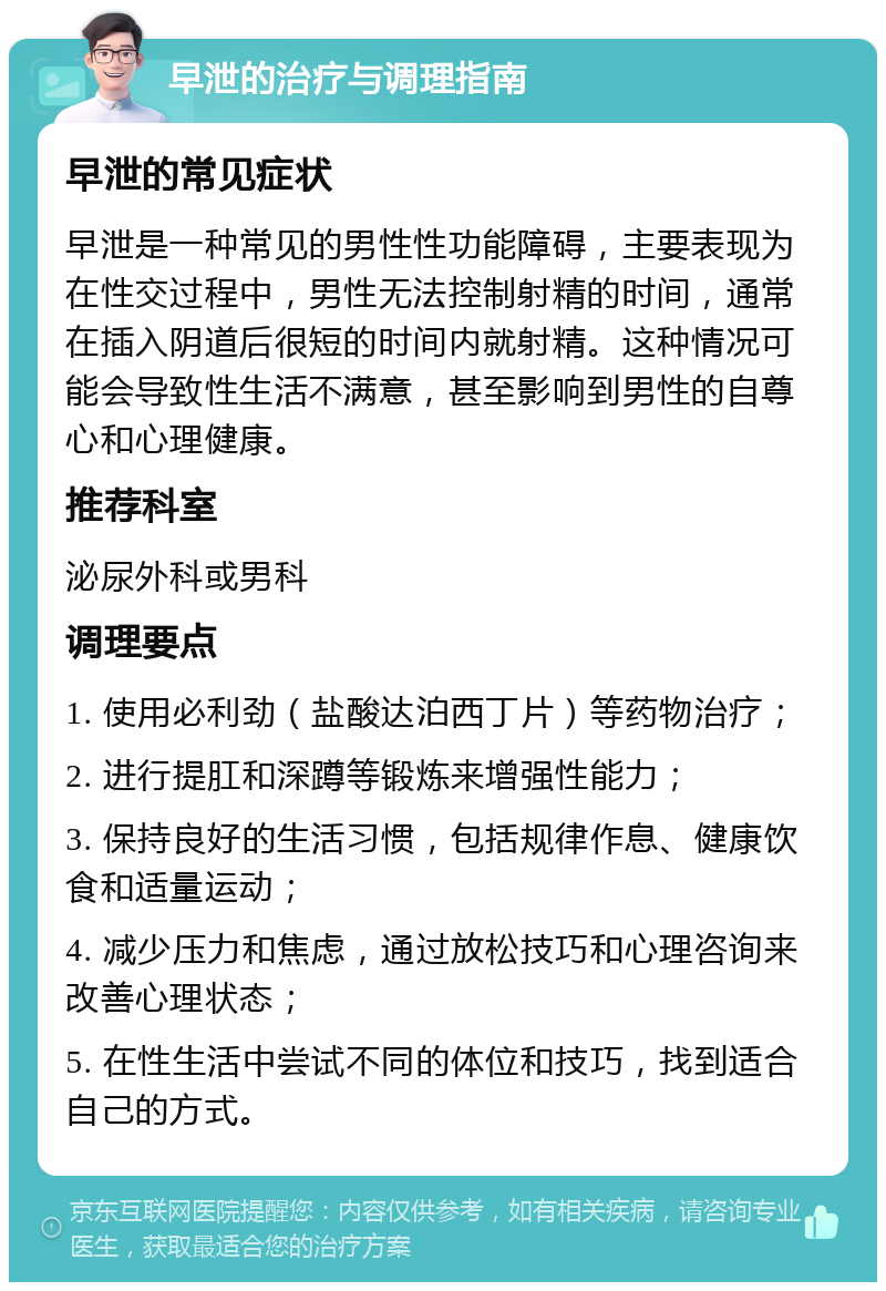 早泄的治疗与调理指南 早泄的常见症状 早泄是一种常见的男性性功能障碍，主要表现为在性交过程中，男性无法控制射精的时间，通常在插入阴道后很短的时间内就射精。这种情况可能会导致性生活不满意，甚至影响到男性的自尊心和心理健康。 推荐科室 泌尿外科或男科 调理要点 1. 使用必利劲（盐酸达泊西丁片）等药物治疗； 2. 进行提肛和深蹲等锻炼来增强性能力； 3. 保持良好的生活习惯，包括规律作息、健康饮食和适量运动； 4. 减少压力和焦虑，通过放松技巧和心理咨询来改善心理状态； 5. 在性生活中尝试不同的体位和技巧，找到适合自己的方式。