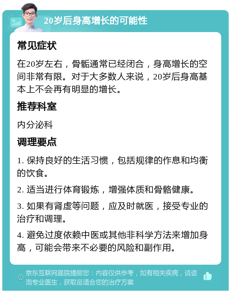 20岁后身高增长的可能性 常见症状 在20岁左右，骨骺通常已经闭合，身高增长的空间非常有限。对于大多数人来说，20岁后身高基本上不会再有明显的增长。 推荐科室 内分泌科 调理要点 1. 保持良好的生活习惯，包括规律的作息和均衡的饮食。 2. 适当进行体育锻炼，增强体质和骨骼健康。 3. 如果有肾虚等问题，应及时就医，接受专业的治疗和调理。 4. 避免过度依赖中医或其他非科学方法来增加身高，可能会带来不必要的风险和副作用。