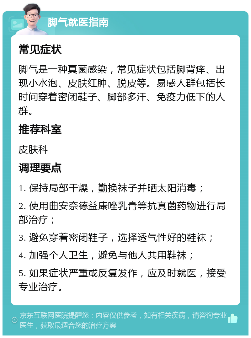 脚气就医指南 常见症状 脚气是一种真菌感染，常见症状包括脚背痒、出现小水泡、皮肤红肿、脱皮等。易感人群包括长时间穿着密闭鞋子、脚部多汗、免疫力低下的人群。 推荐科室 皮肤科 调理要点 1. 保持局部干燥，勤换袜子并晒太阳消毒； 2. 使用曲安奈德益康唑乳膏等抗真菌药物进行局部治疗； 3. 避免穿着密闭鞋子，选择透气性好的鞋袜； 4. 加强个人卫生，避免与他人共用鞋袜； 5. 如果症状严重或反复发作，应及时就医，接受专业治疗。