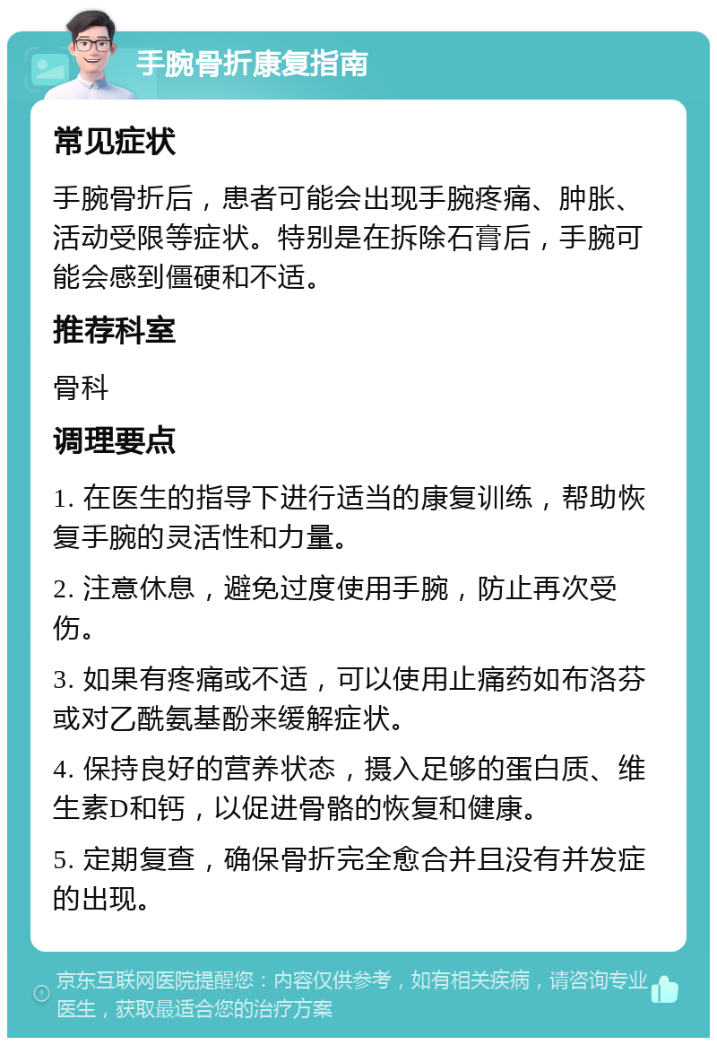 手腕骨折康复指南 常见症状 手腕骨折后，患者可能会出现手腕疼痛、肿胀、活动受限等症状。特别是在拆除石膏后，手腕可能会感到僵硬和不适。 推荐科室 骨科 调理要点 1. 在医生的指导下进行适当的康复训练，帮助恢复手腕的灵活性和力量。 2. 注意休息，避免过度使用手腕，防止再次受伤。 3. 如果有疼痛或不适，可以使用止痛药如布洛芬或对乙酰氨基酚来缓解症状。 4. 保持良好的营养状态，摄入足够的蛋白质、维生素D和钙，以促进骨骼的恢复和健康。 5. 定期复查，确保骨折完全愈合并且没有并发症的出现。